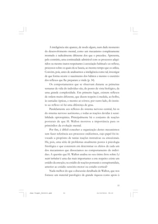 33
A inteligência não aparece, de modo algum, num dado momento
do desenvolvimento mental, como um mecanismo completamente
montado e radicalmente diferente dos que o precedeu. Apresenta,
pelo contrário, uma continuidade admirável com os processos adqui-
ridos ou mesmo inatos respeitantes à associação habitual e ao reflexo,
processos sobre os quais ela se baseia, ao mesmo tempo que os utiliza.
Convém, pois, antes de analisarmos a inteligência como tal, investigar
de que forma ocorre o nascimento dos hábitos e mesmo o exercício
dos reflexos que lhe preparam a vinda (p. 34).
Os comportamentos que se observam durante as primeiras
semanas de vida do individuo são, do ponto de vista biológico, de
uma grande complexidade. Em primeiro lugar, existem reflexos
de ordem muito diferente, que dizem respeito à medula, ao bolbo,
às camadas ópticas, e mesmo ao córtex; por outro lado, do instin-
to ao reflexo só há uma diferença de grau.
Paralelamente aos reflexos do sistema nervoso central, há os
do sistema nervoso autônomo, e todas as reações devidas à sensi-
bilidade oprotopática. Principalmente há o conjunto de reações
posturais de que H. Wallon mostrou a importância para os
primórdios da evolução mental.
Por fim, é difícil conceber a organização destes mecanismos
sem fazer referência aos processos endócrinos, cujo papel foi in-
vocado a propósito de tantas reações instrutivas ou emocionais.
Há, pois, uma série de problemas atualmente postos à psicologia
fisiológica e que consistem em determinar os efeitos de cada um
dos mecanismos que dissociamos no comportamento do indiví-
duo. A questão que H. Wallon analisa no seu ótimo livro sobre Lé
neánt turbulent é uma das mais importantes a este respeito: existe um
estádio da emoção, ou estádio de reações posturais e extrapiramidais,
anterior ao estádio sensório-motor ou estádio cortical?
Nada melhor do que a discussão detalhada de Wallon, que nos
fornece um material patológico de grande riqueza como apoio à
Jean Piaget_fev2010.pmd 21/10/2010, 09:3333
 