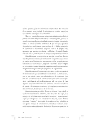 34
análise genética, para nos mostrar a complexidade das condutas
elementares e a necessidade de distinguir os estádios sucessivos
nos sistemas fisiológicos concomitantes.
Mas, por mais sedutores que sejam os resultados assim obtidos,
parece-nos difícil ultrapassarmos hoje a descrição global, quando se
trata de compreender a continuidade entre as primeiras condutas do
bebê e as futuras condutas intelectuais. É por isso que, apesar de
simpatizarmos inteiramente com o esforço de H. Wallon no sentido
de identificar os mecanismos psíquicos com os da própria vida,
pensamos que nos devemos limitar a sublinhar a identidade funcio-
nal, sem sair do ponto de vista de simples comportamento exterior.
O problema que a esse respeito se nos põe, a propósito das rea-
ções das primeiras semanas, é simplesmente o seguinte: de que modo
as reações sensório-motoras, posturais etc., dadas no equipamento
hereditário do recém-nascido, preparam o indivíduo para se adaptar
ao meio exterior e para adquirir as condutas posteriores, caracteriza-
das precisamente pela utilização progressiva da experiência?
O problema psicológico começa, portanto, a colocar-se a partir
do momento em que consideramos os reflexos, as posturas etc.,
não na sua relação com o mecanismo interno do organismo vivo,
mas nas suas relações com o meio exterior, tal como ele se apre-
senta à atividade do sujeito. Examinemos sob este ponto de vista
algumas reações fundamentais das primeiras semanas: os reflexos
de sucção e de preensão, os gritos e as fonações, os gestos e atitu-
des dos braços, da cabeça ou do tronco etc.
O que espanta a propósito do que referimos, é que, desde o
seu funcionamento mais primitivo, estas atividades dão lugar, cada
uma por si própria e umas em relação às outras, a uma sistemati-
zação que ultrapassa o seu automatismo. Há, pois, quase desde a
nascença, “conduta” no sentido de reação total do indivíduo, e
não apenas ativação de automatismos particulares ou locais, relaci-
onados entre eles unicamente do interior. Por outras palavras, as
Jean Piaget_fev2010.pmd 21/10/2010, 09:3334
 