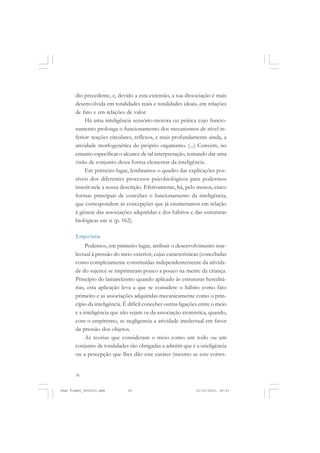 36
dio precedente, e, devido a esta extensão, a sua dissociação é mais
desenvolvida em totalidades reais e totalidades ideais, em relações
de fato e em relações de valor.
Há uma inteligência sensório-motora ou prática cujo funcio-
namento prolonga o funcionamento dos mecanismos de nível in-
ferior: reações circulares, reflexos, e mais profundamente ainda, a
atividade morfogenética do próprio organismo. (...) Convém, no
entanto especificar o alcance de tal interpretação, tentando dar uma
visão de conjunto desta forma elementar da inteligência.
Em primeiro lugar, lembramos o quadro das explicações pos-
síveis dos diferentes processos psicobiológicos para podermos
inserir nele a nossa descrição. Efetivamente, há, pelo menos, cinco
formas principais de conceber o funcionamento da inteligência,
que correspondem às concepções que já enumeramos em relação
à gênese das associações adquiridas e dos hábitos e das estruturas
biológicas em si (p. 162).
Empirismo
Podemos, em primeiro lugar, atribuir o desenvolvimento inte-
lectual à pressão do meio exterior, cujas características (concebidas
como completamente constituídas independentemente da ativida-
de do sujeito) se imprimiram pouco a pouco na mente da criança.
Princípio do lamarckismo quando aplicado às estruturas hereditá-
rias, esta aplicação leva a que se considere o hábito como fato
primeiro e as associações adquiridas mecanicamente como o prin-
cípio da inteligência. É difícil conceber outras ligações entre o meio
e a inteligência que não sejam os da associação atomística, quando,
com o empirismo, se negligencia a atividade intelectual em favor
da pressão dos objetos.
As teorias que consideram o meio como um todo ou um
conjunto de totalidades são obrigadas a admitir que é a inteligência
ou a percepção que lhes dão este caráter (mesmo se este corres-
Jean Piaget_fev2010.pmd 21/10/2010, 09:3336
 