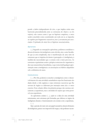 37
ponde a dados independentes de nós, o que implica então uma
harmonia preestabelecida entre as estruturas do objeto e as do
sujeito): não vemos como é que na hipótese empirista, o meio
sendo concebido como constituindo um todo em si, se imponha
ao espírito por fragmentos sucessivos, isto é, novamente por asso-
ciação. O primado do meio leva à hipótese associacionista.
Apriorismo
(...) Segundo as concepções aprioristas, podemos considerar o
desenvolvimento da inteligência como devido, não a uma faculda-
de que já está completada, mas à manifestação de uma série de
estruturas que se impõem de dentro à percepção e à inteligência, à
medida das necessidades que o contato com o meio provoca. As
estruturas exprimiriam assim a própria contextura do organismo e
das suas características hereditárias, o que torna inútil qualquer apro-
ximação entre a inteligência e as associações ou hábitos adquiridos
sob a influência do meio.
Construtivismo
(…) Por fim, podemos conceber a inteligência como o desen-
volvimento de uma atividade assimiladora cujas leis funcionais são
dadas desde a vida orgânica e cujas estruturas sucessivas que lhe
servem de órgãos se elaboram por interação entre ela e o meio
exterior. Esta solução difere da primeira porque não acentua uni-
camente a experiência, mas a atividade do sujeito que torna possí-
vel esta experiência.
Ao apriorismo estático (…), opõe-se a ideia de uma atividade
estruturante, sem estruturas pré-formadas, que elabora os órgãos da
inteligência durante o funcionamento em contato com a experiência.
(…)
Que a pressão do meio tem um papel essencial no desenvolvimento
da inteligência, parece-nos impossível de negar, e não podemos acom-
Jean Piaget_fev2010.pmd 21/10/2010, 09:3337
 