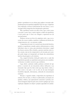 38
panhar o gestaltismo no seu esforço para explicar a invenção inde-
pendentemente da experiência adquirida. É por isso que o empirismo
está condenado a renascer continuamente das suas cinzas, e a ter o
seu papel útil de antagonista das interpretações aprioristas.
Mas o problema consiste em saber como é que o meio exerce
a sua ação e como é que o sujeito registra os dados da experiência:
é neste ponto que os fatos nos obrigam a separarmo-nos do
associacionismo.
Podemos invocar em favor do empirismo tudo o que, na su-
cessão dos nossos estádios, manifeste a influência da história dos
comportamentos até o seu presente estádio.
A importância do meio só é sensível num desenrolar histórico,
quando as experiências somadas opõem suficientemente as séries
individuais umas às outras, para permitirem determinar o papel
dos fatores externos. Pelo contrário, a pressão atual das coisas so-
bre a mente, num ato de compreensão ou de invenção, por exem-
plo, pode sempre ser interpretado em função das características
internas da percepção ou do intelecto.
Ora, o papel da história vivida pelo sujeito, isto é, a ação das
experiências passadas na experiência atual, pareceu-nos considerá-
vel durante os estádios sucessivos que estudamos.
Logo, desde o primeiro estádio, podemos constatar até que
ponto o exercício de um mecanismo reflexo influencia a sua
maturação. Que quer isto dizer senão que, logo desde o início, o
meio exerce a sua ação: o uso ou não uso de uma montagem
hereditária depende, efetivamente, sobretudo de circunstâncias
exteriores.
Durante o segundo estádio, a importância da experiência só
aumenta. Por um lado, os reflexos condicionados, associações ad-
quiridas e hábitos, cujo aparecimento caracteriza o período, con-
sistem de ligações impostas pelo meio exterior: qualquer que seja a
explicação adaptada em relação à própria capacidade de estabele-
Jean Piaget_fev2010.pmd 21/10/2010, 09:3338
 