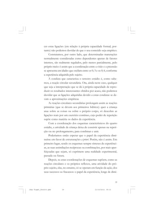39
cer estas ligações (em relação à própria capacidade formal, por-
tanto) não podemos duvidar de que o seu conteúdo seja empírico.
Constatamos, por outro lado, que determinadas maturações
normalmente consideradas como dependentes apenas de fatores
internos, são realmente regulados, pelo menos parcialmente, pelo
próprio meio: é assim que a coordenação entre a visão e a preensão
se apresenta em idades que oscilam entre os 0; 3 e os 0; 6, conforme
a experiência adquirida pelo sujeito.
A conduta que caracteriza o terceiro estádio é, como sabe-
mos, a reação circular secundária. Ora, ainda neste caso, qualquer
que seja a interpretação que se dá à própria capacidade de repro-
duzir os resultados interessantes obtidos por acaso, não podemos
duvidar que as ligações adquiridas devido a estas condutas se de-
vam a aproximações empíricas.
As reações circulares secundárias prolongam assim as reações
primárias (que se devem aos primeiros hábitos): quer a criança
atue sobre as coisas ou sobre o próprio corpo, só descobre as
ligações reais por um exercício contínuo, cujo poder de repetição
supõe como matéria os dados da experiência.
Com a coordenação dos esquemas característicos do quarto
estádio, a atividade da criança deixa de consistir apenas na repeti-
ção ou no prolongamento, para combinar e unir.
Poderíamos então esperar que o papel da experiência dimi-
nuísse em favor de estruturações a priori. Porém, não é assim. Em
primeiro lugar, sendo os esquemas sempre sínteses de experiênci-
as, as suas assimilações recíprocas ou combinações, por mais aper-
feiçoadas que sejam, só exprimem uma realidade experimental,
passada ou futura.
Depois, se estas coordenações de esquemas supõem, como as
reações circulares e os próprios reflexos, uma atividade do pró-
prio sujeito, elas, no entanto, só se operam em função da ação, dos
seus sucessos ou fracassos: o papel da experiência, longe de dimi-
Jean Piaget_fev2010.pmd 21/10/2010, 09:3339
 