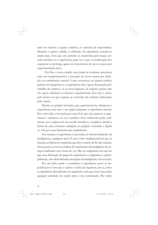 40
nuir nos terceiro e quarto estádios, só aumenta de importância.
Durante o quinto estádio, a utilização da experiência estende-se
ainda mais, visto que este período se caracteriza pela reação cir-
cular terciária ou a experiência, para ver o que a coordenação dos
esquemas se prolonga agora em descobertas de novos meios por
experimentação ativa.
Por fim, o sexto estádio vem juntar às condutas anteriores
mais um comportamento: a invenção de novos meios por dedu-
ção ou combinação mental. Como aconteceu no quarto estádio,
podem-nos perguntar se a experiência não é agora descartada pelo
trabalho do espírito e se as novas ligações, de origem a priori, não
vão agora substituir as relações experimentais. Isso não é assim,
pelo menos no que respeita ao conteúdo das relações elaboradas
pelo sujeito.
Mesmo na própria invenção, que, aparentemente, ultrapassa a
experiência, esta tem o seu papel enquanto a experiência mental.
Por outro lado, a invenção por mais livre que seja, junta-se à expe-
riência e submete-a ao seu veredicto. Esta submissão pode, real-
mente, ter o aspecto de um acordo imediato e completo, donde a
ilusão de uma estrutura endógena no próprio conteúdo e ligada
ao real por uma harmonia pré-estabelecida.
Em resumo, a experiência é necessária ao desenvolvimento da
inteligência, a qualquer nível. É este o fato fundamental em que se
baseiam as hipóteses empiristas que têm o mérito de lhe dar atenção.
Neste ponto, as nossas análises do nascimento da inteligência da cri-
ança confirmam esta forma de ver. Mas no empirismo há mais do
que uma afirmação do papel da experiência: o empirismo é, princi-
palmente, uma determinada concepção da inteligência e da sua ação.
Por um lado, tende a considerar a experiência como se im-
pondo por si sem que o sujeito a tenha de organizar, isto é, como
se imprimisse diretamente no organismo sem que fosse necessária
qualquer atividade do sujeito para a sua constituição. Por outro
Jean Piaget_fev2010.pmd 21/10/2010, 09:3340
 
