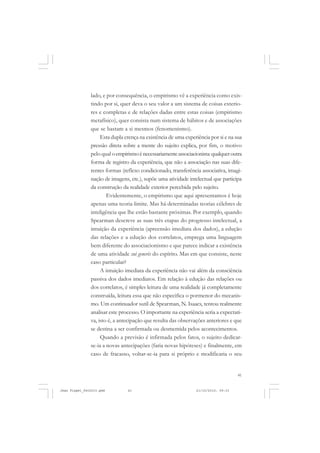 41
lado, e por consequência, o empirismo vê a experiência como exis-
tindo por si, quer deva o seu valor a um sistema de coisas exterio-
res e completas e de relações dadas entre estas coisas (empirismo
metafísico), quer consista num sistema de hábitos e de associações
que se bastam a si mesmos (fenomenismo).
Esta dupla crença na existência de uma experiência por si e na sua
pressão direta sobre a mente do sujeito explica, por fim, o motivo
pelo qual oempirismoénecessariamenteassociacionista:qualqueroutra
forma de registro da experiência, que não a associação nas suas dife-
rentes formas (reflexo condicionado, transferência associativa, imagi-
nação de imagens, etc.), supõe uma atividade intelectual que participa
da construção da realidade exterior percebida pelo sujeito.
Evidentemente, o empirismo que aqui apresentamos é hoje
apenas uma teoria-limite. Mas há determinadas teorias célebres de
inteligência que lhe estão bastante próximas. Por exemplo, quando
Spearman descreve as suas três etapas do progresso intelectual, a
intuição da experiência (apreensão imediata dos dados), a edução
das relações e a edução dos correlatos, emprega uma linguagem
bem diferente do associacionismo e que parece indicar a existência
de uma atividade sui generis do espírito. Mas em que consiste, neste
caso particular?
A intuição imediata da experiência não vai além da consciência
passiva dos dados imediatos. Em relação à edução das relações ou
dos correlatos, é simples leitura de uma realidade já completamente
construída, leitura essa que não especifica o pormenor do mecanis-
mo. Um continuador sutil de Spearman, N. Isaacs, tentou realmente
analisar este processo. O importante na experiência seria a expectati-
va, isto é, a antecipação que resulta das observações anteriores e que
se destina a ser confirmada ou desmentida pelos acontecimentos.
Quando a previsão é infirmada pelos fatos, o sujeito dedicar-
se-ia a novas antecipações (faria novas hipóteses) e finalmente, em
caso de fracasso, voltar-se-ia para si próprio e modificaria o seu
Jean Piaget_fev2010.pmd 21/10/2010, 09:3341
 