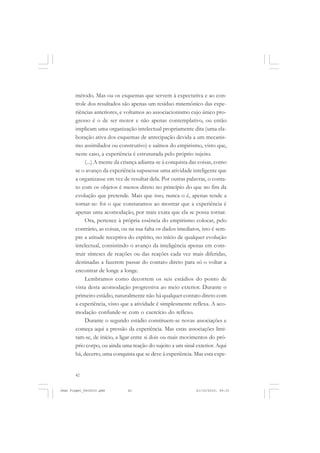 42
método. Mas ou os esquemas que servem à expectativa e ao con-
trole dos resultados são apenas um resíduo mnemônico das expe-
riências anteriores, e voltamos ao associacionismo cujo único pro-
gresso é o de ser motor e não apenas contemplativo, ou então
implicam uma organização intelectual propriamente dita (uma ela-
boração ativa dos esquemas de antecipação devida a um mecanis-
mo assimilador ou construtivo) e saímos do empirismo, visto que,
neste caso, a experiência é estruturada pelo próprio sujeito.
(...) A mente da criança adianta-se à conquista das coisas, como
se o avanço da experiência supusesse uma atividade inteligente que
a organizasse em vez de resultar dela. Por outras palavras, o conta-
to com os objetos é menos direto no princípio do que no fim da
evolução que pretende. Mais que isso, nunca o é, apenas tende a
tornar-se: foi o que constatamos ao mostrar que a experiência é
apenas uma acomodação, por mais exata que ela se possa tornar.
Ora, pertence à própria essência do empirismo colocar, pelo
contrário, as coisas, ou na sua falta os dados imediatos, isto é sem-
pre a atitude receptiva do espírito, no início de qualquer evolução
intelectual, consistindo o avanço da inteligência apenas em cons-
truir sínteses de reações ou das reações cada vez mais diferidas,
destinadas a fazerem passar do contato direto para só o voltar a
encontrar de longe a longe.
Lembramos como decorrem os seis estádios do ponto de
vista desta acomodação progressiva ao meio exterior. Durante o
primeiro estádio, naturalmente não há qualquer contato direto com
a experiência, visto que a atividade é simplesmente reflexa. A aco-
modação confunde-se com o exercício do reflexo.
Durante o segundo estádio constituem-se novas associações e
começa aqui a pressão da experiência. Mas estas associações limi-
tam-se, de início, a ligar entre si dois ou mais movimentos do pró-
prio corpo, ou ainda uma reação do sujeito a um sinal exterior. Aqui
há, decerto, uma conquista que se deve à experiência. Mas esta expe-
Jean Piaget_fev2010.pmd 21/10/2010, 09:3342
 