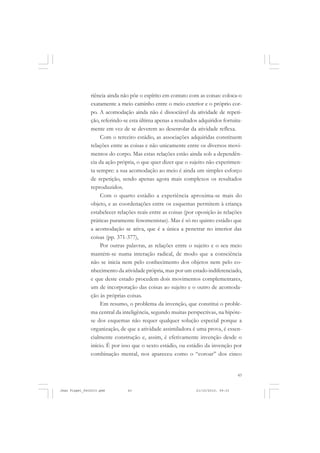 43
riência ainda não põe o espírito em contato com as coisas: coloca-o
exatamente a meio caminho entre o meio exterior e o próprio cor-
po. A acomodação ainda não é dissociável da atividade de repeti-
ção, referindo-se esta última apenas a resultados adquiridos fortuita-
mente em vez de se deverem ao desenrolar da atividade reflexa.
Com o terceiro estádio, as associações adquiridas constituem
relações entre as coisas e não unicamente entre os diversos movi-
mentos do corpo. Mas estas relações estão ainda sob a dependên-
cia da ação própria, o que quer dizer que o sujeito não experimen-
ta sempre: a sua acomodação ao meio é ainda um simples esforço
de repetição, sendo apenas agora mais complexos os resultados
reproduzidos.
Com o quarto estádio a experiência aproxima-se mais do
objeto, e as coordenações entre os esquemas permitem à criança
estabelecer relações reais entre as coisas (por oposição às relações
práticas puramente fenomenistas). Mas é só no quinto estádio que
a acomodação se ativa, que é a única a penetrar no interior das
coisas (pp. 371-377),
Por outras palavras, as relações entre o sujeito e o seu meio
mantém-se numa interação radical, de modo que a consciência
não se inicia nem pelo conhecimento dos objetos nem pelo co-
nhecimento da atividade própria, mas por um estado indiferenciado,
e que deste estado procedem dois movimentos complementares,
um de incorporação das coisas ao sujeito e o outro de acomoda-
ção às próprias coisas.
Em resumo, o problema da invenção, que constitui o proble-
ma central da inteligência, segundo muitas perspectivas, na hipóte-
se dos esquemas não requer qualquer solução especial porque a
organização, de que a atividade assimiladora é uma prova, é essen-
cialmente construção e, assim, é efetivamente invenção desde o
início. É por isso que o sexto estádio, ou estádio da invenção por
combinação mental, nos apareceu como o “coroar” dos cinco
Jean Piaget_fev2010.pmd 21/10/2010, 09:3343
 