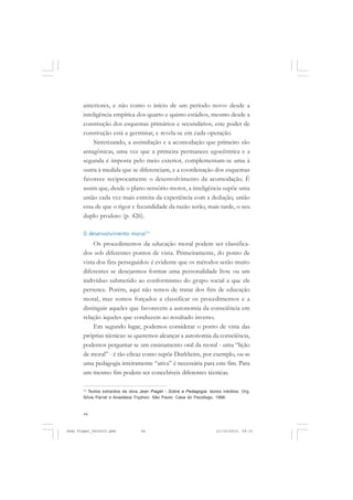 44
anteriores, e não como o início de um período novo: desde a
inteligência empírica dos quarto e quinto estádios, mesmo desde a
construção dos esquemas primários e secundários, este poder de
construção está a germinar, e revela-se em cada operação.
Sintetizando, a assimilação e a acomodação que primeiro são
antagônicas, uma vez que a primeira permanece egocêntrica e a
segunda é imposta pelo meio exterior, complementam-se uma à
outra à medida que se diferenciam, e a coordenação dos esquemas
favorece reciprocamente o desenvolvimento da acomodação. É
assim que, desde o plano sensório-motor, a inteligência supõe uma
união cada vez mais estreita da experiência com a dedução, união
essa de que o rigor e fecundidade da razão serão, mais tarde, o seu
duplo produto (p. 426).
O desenvolvimento moral13
Os procedimentos da educação moral podem ser classifica-
dos sob diferentes pontos de vista. Primeiramente, do ponto de
vista dos fins perseguidos: é evidente que os métodos serão muito
diferentes se desejarmos formar uma personalidade livre ou um
indivíduo submetido ao conformismo do grupo social a que ele
pertence. Porém, aqui não temos de tratar dos fins de educação
moral, mas somos forçados a classificar os procedimentos e a
distinguir aqueles que favorecem a autonomia da consciência em
relação àqueles que conduzem ao resultado inverso.
Em segundo lugar, podemos considerar o ponto de vista das
próprias técnicas: se queremos alcançar a autonomia da consciência,
podemos perguntar se um ensinamento oral da moral - uma “lição
de moral” - é tão eficaz como supõe Durkheim, por exemplo, ou se
uma pedagogia inteiramente “ativa” é necessária para este fim. Para
um mesmo fim podem ser concebíveis diferentes técnicas.
13
Textos extraídos da obra Jean Piaget - Sobre a Pedagogia: textos inéditos. Org.
Silvia Parrat e Anastásia Tryphon, São Paulo: Casa do Psicólogo, 1998.
Jean Piaget_fev2010.pmd 21/10/2010, 09:3344
 