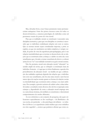 46
Mas, deixadas livres, essas forças puramente inatas permane-
ceriam anárquicas: fonte dos piores excessos como de todos os
desenvolvimentos, a natureza psicológica do indivíduo como tal
permanece neutra do ponto de vista moral.
Para que as realidades morais se constituam é necessário uma
disciplina normativa, e para que essa disciplina se constitua é neces-
sário que os indivíduos estabeleçam relações uns com os outros.
Que as normas morais sejam consideradas impostas, a priori, ao
espírito, ou que nos atenhamos aos dados empíricos, é sempre ver-
dade, do ponto de vista da experiência psicopedagógica, pois é nas
relações interindividuais que as normas se desenvolvem: são as rela-
ções que se constituem entre a criança e o adulto ou entre ela e seus
semelhantes que a levarão a tomar consciência do dever e a colocar
acima de seu “eu” essa realidade normativa na qual a moral consiste.
Não há, portanto, moral sem educação moral, “educação” no
sentido amplo do termo, que se sobrepõe à constituição inata do
indivíduo. Somente - e é aqui que se coloca finalmente a questão dos
procedimentos da educação moral - na medida em que a elabora-
ção das realidades espirituais depende das relações que o indivíduo
tem com seus semelhantes, não há uma única moral e nem haverá
tantos tipos de reações morais quanto as formas de relações sociais
ou interindividuais que ocorrerem entre a criança e seu meio ambi-
ente. Por exemplo, a pressão exclusiva do adulto sobre a alma infan-
til conduz a resultados muito diversos dos da livre cooperação entre
crianças e, dependendo de como a educação moral emprega uma
ou outra dessas técnicas, ela moldará as consciências e determinará
comportamentos de modos diferentes.
Ao nos referirmos a um conjunto de pesquisas, das quais uti-
lizaremos especialmente as dos sociólogos – de Durkheim e de
sua escola, em particular - e dos psicólogos da infância - os traba-
lhos de Bovet e as experiências ainda inéditas que esses trabalhos
nos têm sugerido! –, cremos que podemos afirmar que existe en-
Jean Piaget_fev2010.pmd 21/10/2010, 09:3346
 