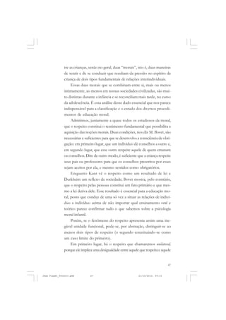47
tre as crianças, senão no geral, duas “morais”, isto é, duas maneiras
de sentir e de se conduzir que resultam da pressão no espírito da
criança de dois tipos fundamentais de relações interindividuais.
Essas duas morais que se combinam entre si, mais ou menos
intimamente, ao menos em nossas sociedades civilizadas, são mui-
to distintas durante a infância e se reconciliam mais tarde, no curso
da adolescência. É essa análise desse dado essencial que nos parece
indispensável para a classificação e o estudo dos diversos procedi-
mentos de educação moral.
Admitimos, juntamente a quase todos os estudiosos da moral,
que o respeito constitui o sentimento fundamental que possibilita a
aquisição das noções morais. Duas condições, nos diz M. Bovet, são
necessárias e suficientes para que se desenvolva a consciência de obri-
gação: em primeiro lugar, que um indivíduo dê conselhos a outro e,
em segundo lugar, que esse outro respeite aquele de quem emanam
os conselhos. Dito de outro modo, é suficiente que a criança respeite
seus pais ou professores para que os conselhos prescritos por esses
sejam aceitos por ela, e mesmo sentidos como obrigatórios.
Enquanto Kant vê o respeito como um resultado de lei e
Durkheim um reflexo da sociedade; Bovet mostra, pelo contrário,
que o respeito pelas pessoas constitui um fato primário e que mes-
mo a lei deriva dele. Esse resultado é essencial para a educação mo-
ral, posto que conduz de uma só vez a situar as relações de indiví-
duo a indivíduo acima de não importar qual ensinamento oral e
teórico parece confirmar tudo o que sabemos sobre a psicologia
moral infantil.
Porém, se o fenômeno do respeito apresenta assim uma ine-
gável unidade funcional, pode-se, por abstração, distinguir-se ao
menos dois tipos de respeito (o segundo constituindo-se como
um caso limite do primeiro).
Em primeiro lugar, há o respeito que chamaremos unilateral,
porque ele implica uma desigualdade entre aquele que respeita e aquele
Jean Piaget_fev2010.pmd 21/10/2010, 09:3347
 