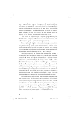 48
que é respeitado: é o respeito do pequeno pelo grande, da criança
pelo adulto , do caçula pelo irmão mais velho. Esse respeito, o único
em que normalmente se pensa – e no qual Bovet tem insistido
muito especialmente – implica uma coação inevitável do superior
sobre o inferior; é, pois, característico de uma primeira forma de
relação social, que nós chamaremos de relação de coação.
Mas existe, em segundo lugar, o respeito que podemos quali-
ficar de mútuo, porque os indivíduos que estão em contato se con-
sideram como iguais e se respeitam reciprocamente.
Esse respeito não implica, assim, nenhuma coação e caracteriza
um segundo tipo de relação social, que chamaremos relação de coopera-
ção. Essa cooperação constitui o essencial das relações entre crianças
ou entre adolescentes num jogo regulamentado, numa organização de
self-government ou numa discussão sincera e bem conduzida.
São esses dois tipos de respeito que nos parecem explicar a
existência de duas morais cuja oposição se observa sem cessar nas
crianças. De modo geral, pode-se afirmar que o respeito unilate-
ral, fazendo par com a relação de coação moral, conduz, como
Bovet bem notou, a um resultado específico que é o sentimento
de dever. Mas o dever primitivo assim resultante da pressão do
adulto sobre a criança permanece essencialmente heterônomo. Ao
contrário, a moral resultante do respeito mútuo e das relações de
cooperação pode caracterizar-se por um sentimento diferente, o
sentimento do bem, mais interior à consciência e, então, o ideal da
reciprocidade tende a tomar-se inteiramente autônomo (pp. 1-6).
Em suma, não há exagero em se falar de duas morais que coexis-
tem na criança e que as características de heteronomia e da autonomia
conduzem a avaliações e comportamentos muito diferentes. Antes de
considerarmos os fins da educação moral, destacamos, ainda, que
essas duas morais se encontram igualmente no adulto, porém, essa
dualidade é verificada desde que enfoquemos a totalidade das socie-
dades atualmente conhecidas, graças à sociologia e à história.
Jean Piaget_fev2010.pmd 21/10/2010, 09:3348
 
