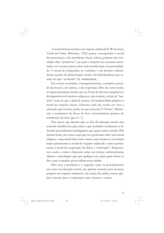 49
A moral da heteronomia e do respeito unilateral (F. W. Foerster,
Schuld und Sühne, München, 1920) parece corresponder à moral
das prescrições e das interdições rituais (tabus), próprias das soci-
edades ditas “primitivas”, nas quais o respeito aos costumes encar-
nados nos anciões prima sobre toda manifestação da personalida-
de. A moral da cooperação, ao contrário, é um produto relativa-
mente recente da diferenciação social e do individualismo que re-
sulta do tipo “civilizado” de solidariedade.
Em nossas sociedades, consequentemente, o próprio conteú-
do da moral é, em síntese, o da cooperação. Dito de outro modo,
as regras prescritas, mesmo que na forma de deveres categóricos e
de imperativos de motivos religiosos, não contêm, a título de “ma-
téria”, mais do que o ideal de justiça e de reciprocidade próprios à
moral do respeito mútuo. Somente cada um, tendo em vista a
educação que recebeu, pode, no que concerne à “forma”, diferen-
ciar o sentimento de dever do livre consentimento próprio do
sentimento do bem (pp. 6 e 7).
Não temos que discutir aqui os fins da educação moral, mas
somente classificá-los, para saber a que resultados conduzem os di-
ferentes procedimentos pedagógicos que agora vamos estudar. Pela
mesma razão, não temos aqui que nos posicionar entre uma moral
religiosa e uma moral laica: tanto numa como noutra se encontram
traços pertencentes à moral do respeito unilateral e outros perten-
centes à moral da cooperação. Só difere a “motivação”. Propomo-
nos, assim, a situar a discussão sobre um terreno suficientemente
objetivo e psicológico para que qualquer um, sejam quais forem os
fins a que se propõe, possa utilizar nossa análise.
Dito isso, o problema é o seguinte: entre os procedimentos
em curso na educação moral, uns apelam somente para recursos
próprios do respeito unilateral e da coação do adulto, outros ape-
lam somente para a cooperação entre crianças e outros.
Jean Piaget_fev2010.pmd 21/10/2010, 09:3349
 