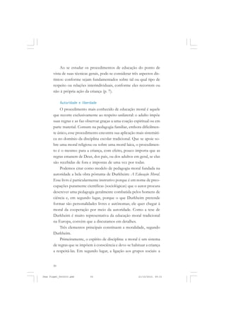 50
Ao se estudar os procedimentos de educação do ponto de
vista de suas técnicas gerais, pode-se considerar três aspectos dis-
tintos: conforme sejam fundamentados sobre tal ou qual tipo de
respeito ou relações interindividuais, conforme eles recorrem ou
não à própria ação da criança (p. 7).
Autoridade e liberdade
O procedimento mais conhecido de educação moral é aquele
que recorre exclusivamente ao respeito unilateral: o adulto impõe
suas regras e as faz observar graças a uma coação espiritual ou em
parte material. Comum na pedagogia familiar, embora dificilmen-
te único, esse procedimento encontra sua aplicação mais sistemáti-
ca no domínio da disciplina escolar tradicional. Que se apoie so-
bre uma moral religiosa ou sobre uma moral laica, o procedimen-
to é o mesmo: para a criança, com efeito, pouco importa que as
regras emanem de Deus, dos pais, ou dos adultos em geral, se elas
são recebidas de fora e impostas de uma vez por todas.
Podemos citar como modelo de pedagogia moral fundada na
autoridade a bela obra póstuma de Durkheim: A Educação Moral.
Esse livro é particularmente instrutivo porque é em nome de preo-
cupações puramente científicas (sociológicas) que o autor procura
descrever uma pedagogia geralmente combatida pelos homens de
ciência e, em segundo lugar, porque o que Durkheim pretende
formar são personalidades livres e autônomas; ele quer chegar à
moral da cooperação por meio da autoridade. Como a tese de
Durkheim é muito representativa da educação moral tradicional
na Europa, convém que a discutamos em detalhes.
Três elementos principais constituem a moralidade, segundo
Durkheim.
Primeiramente, o espírito de disciplina: a moral é um sistema
de regras que se impõem à consciência e deve-se habituar a criança
a respeitá-las. Em segundo lugar, a ligação aos grupos sociais: a
Jean Piaget_fev2010.pmd 21/10/2010, 09:3350
 