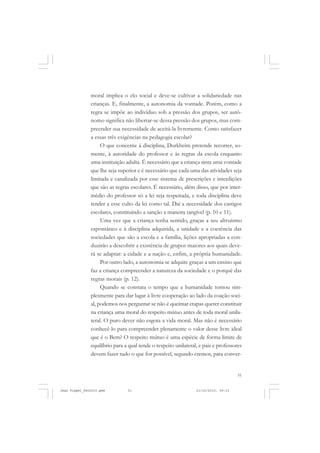 51
moral implica o elo social e deve-se cultivar a solidariedade nas
crianças. E, finalmente, a autonomia da vontade. Porém, como a
regra se impõe ao indivíduo sob a pressão dos grupos, ser autô-
nomo significa não libertar-se dessa pressão dos grupos, mas com-
preender sua necessidade de aceitá-la livremente. Como satisfazer
a essas três exigências na pedagogia escolar?
O que concerne à disciplina, Durkheim pretende recorrer, so-
mente, à autoridade do professor e às regras da escola enquanto
uma instituição adulta. É necessário que a criança sinta uma vontade
que lhe seja superior e é necessário que cada uma das atividades seja
limitada e canalizada por esse sistema de prescrições e interdições
que são as regras escolares. É necessário, além disso, que por inter-
médio do professor só a lei seja respeitada, e toda disciplina deve
tender a esse culto da lei como tal. Daí a necessidade dos castigos
escolares, constituindo a sanção a maneira tangível (p. 10 e 11).
Uma vez que a criança tenha sentido, graças a seu altruísmo
espontâneo e à disciplina adquirida, a unidade e a coerência das
sociedades que são a escola e a família, lições apropriadas a con-
duzirão a descobrir a existência de grupos maiores aos quais deve-
rá se adaptar: a cidade e a nação e, enfim, a própria humanidade.
Por outro lado, a autonomia se adquire graças a um ensino que
faz a criança compreender a natureza da sociedade e o porquê das
regras morais (p. 12).
Quando se constata o tempo que a humanidade tomou sim-
plesmente para dar lugar à livre cooperação ao lado da coação soci-
al, podemos nos perguntar se não é queimar etapas querer constituir
na criança uma moral do respeito mútuo antes de toda moral unila-
teral. O puro dever não esgota a vida moral. Mas não é necessário
conhecê-lo para compreender plenamente o valor desse livre ideal
que é o Bem? O respeito mútuo é uma espécie de forma limite de
equilíbrio para a qual tende o respeito unilateral, e pais e professores
devem fazer tudo o que for possível, segundo cremos, para conver-
Jean Piaget_fev2010.pmd 21/10/2010, 09:3351
 