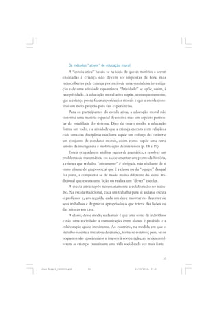 53
Os métodos “ativos” de educação moral
A “escola ativa” baseia-se na ideia de que as matérias a serem
ensinadas à criança não devem ser impostas de fora, mas
redescobertas pela criança por meio de uma verdadeira investiga-
ção e de uma atividade espontânea. “Atividade” se opõe, assim, à
receptividade. A educação moral ativa supõe, consequentemente,
que a criança possa fazer experiências morais e que a escola cons-
titui um meio próprio para tais experiências.
Para os participantes da escola ativa, a educação moral não
constitui uma matéria especial de ensino, mas um aspecto particu-
lar da totalidade do sistema. Dito de outro modo, a educação
forma um todo, e a atividade que a criança executa com relação a
cada uma das disciplinas escolares supõe um esforço do caráter e
um conjunto de condutas morais, assim como supõe uma certa
tensão da inteligência e mobilização de interesses (p. 18 e 19).
Esteja ocupada em analisar regras da gramática, a resolver um
problema de matemática, ou a documentar um ponto da história,
a criança que trabalha “ativamente” é obrigada, não só diante de si
como diante do grupo social que é a classe ou da “equipe” da qual
faz parte, a comportar se de modo muito diferente do aluno tra-
dicional que escuta uma lição ou realiza um “dever” escolar.
A escola ativa supõe necessariamente a colaboração no traba-
lho. Na escola tradicional, cada um trabalha para si: a classe escuta
o professor e, em seguida, cada um deve mostrar no decorrer de
seus trabalhos e de provas apropriadas o que reteve das lições ou
das leituras em casa.
A classe, desse modo, nada mais é que uma soma de indivíduos
e não uma sociedade: a comunicação entre alunos é proibida e a
colaboração quase inexistente. Ao contrário, na medida em que o
trabalho suscita a iniciativa da criança, torna-se coletivo; pois, se os
pequenos são egocêntricos e inaptos à cooperação, ao se desenvol-
verem as crianças constituem uma vida social cada vez mais forte.
Jean Piaget_fev2010.pmd 21/10/2010, 09:3353
 