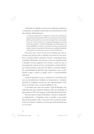 54
A liberdade do trabalho em classe tem implicado, geralmente,
a cooperação na atividade escolar. Quer este procedimento tenha
sido utilizado deliberadamente,
(...) Esses procedimentos se inspiram na noção bem conhecida de
self-government. Para aprender a física ou a gramática, não há método
melhor que descobrir por si, por meio de experiência, ou da análise
de textos, as leis da matéria ou as regras da linguagem; do mesmo
modo, para adquirir o sentido da disciplina, da solidariedade e da
responsabilidade, a escola ativa se esforça em colocar a criança numa
situação tal que ela experimente diretamente as realidades espirituais
e discuta por si mesma, pouco a pouco, as leis constitutivas.
Ora, posto que a classe forma uma sociedade real, uma as-
sociação que repousa sobre o trabalho em comum de seus mem-
bros, é natural confiar às próprias crianças a organização dessa
sociedade. Elaborando, elas mesmas, as leis que regulamentarão
a disciplina escolar, elegendo, elas mesmas, o governo que se
encarregará de executar tais leis e constituindo o poder judiciário
que terá por função a repressão dos delitos, as crianças adquiri-
rão a possibilidade de aprender, pela experiência, o que é a obe-
diência à regra, a adesão ao grupo social e a responsabilidade
individual.
Longe de preparar-se para a autonomia da consciência por
meio de procedimentos fundados na heteronomia, o estudante
descobre as obrigações morais por uma experimentação verda-
deira, envolvendo toda a sua personalidade (p. 22).
É necessário citar sobre esse assunto a Liga da Bondade, bem
conhecida aqui, pois a primeira referência sobre suas atividades foi
apresentada, em 1912, no Congresso de Educação Moral de La Haya.
Para fazer parte da Liga da Bondade, a criança se comprome-
te, simplesmente, a “perguntar, todas as manhãs, o que poderá
fazer de bom durante o dia. À noite, deve dar-se conta do resulta-
do de seus esforços e lembrar-se do bem que tenha desejado fazer
ao seu redor”.
Jean Piaget_fev2010.pmd 21/10/2010, 09:3354
 
