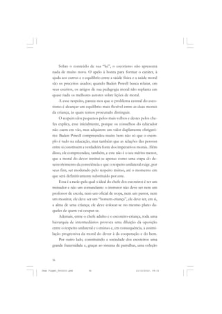 56
Sobre o conteúdo de sua “lei”, o escotismo não apresenta
nada de muito novo. O apelo à honra para formar o caráter, à
ajuda aos outros e o equilíbrio entre a saúde física e a saúde moral
são os preceitos usados; quando Baden Powell busca relatar, em
seus escritos, os artigos de sua pedagogia moral não suplanta em
quase nada os melhores autores sobre lições de moral.
A esse respeito, parece-nos que o problema central do esco-
tismo é alcançar um equilíbrio mais flexível entre as duas morais
da criança, às quais temos procurado distinguir.
O respeito dos pequenos pelos mais velhos e destes pelos che-
fes explica, esse inicialmente, porque os conselhos do educador
não caem em vão, mas adquirem um valor duplamente obrigató-
rio: Baden Powell compreendeu muito bem não só que o exem-
plo é tudo na educação, mas também que as relações das pessoas
entre si constituem a verdadeira fonte dos imperativos morais. Além
disso, ele compreendeu, também, e este não é o seu mérito menor,
que a moral do dever institui-se apenas como uma etapa do de-
senvolvimento da consciência e que o respeito unilateral exige, por
seus fins, ser moderado pelo respeito mútuo, até o momento em
que será definitivamente substituído por este.
Essa é a razão pela qual o ideal do chefe dos escoteiros é ser um
treinador e não um comandante: o instrutor não deve ser nem um
professor de escola, nem um oficial de tropa, nem um pastor, nem
um monitor, ele deve ser um “homem-criança”, ele deve ter, em si,
a alma de uma criança; ele deve colocar-se no mesmo plano da-
queles de quem vai ocupar-se.
Ademais, entre o chefe adulto e o escoteiro-criança, toda uma
hierarquia de intermediários provoca uma diluição da oposição
entre o respeito unilateral e o mútuo e, em consequência, a assimi-
lação progressiva da moral do dever à da cooperação e do bem.
Por outro lado, constituindo a sociedade dos escoteiros uma
grande fraternidade e, graças ao sistema de patrulhas, uma coleção
Jean Piaget_fev2010.pmd 21/10/2010, 09:3356
 