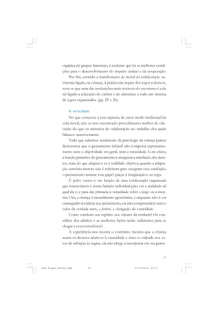 57
orgânica de grupos fraternais, é evidente que há as melhores condi-
ções para o desenvolvimento do respeito mútuo e da cooperação.
Por fim, estando a manifestação da moral da colaboração au-
tônoma ligada, na criança, à prática das regras dos jogos coletivos,
nota-se que uma das instituições mais notáveis do escotismo é a de
ter ligado a educação do caráter e do altruísmo a todo um sistema
de jogos organizados (pp. 25 e 26).
A veracidade
No que concerne a esse aspecto, de certo modo intelectual da
vida moral, não se tem encontrado procedimento melhor de edu-
cação do que os métodos de colaboração no trabalho dos quais
falamos anteriormente.
Tudo que sabemos atualmente da psicologia da criança parece
demonstrar que o pensamento infantil não comporta espontanea-
mente nem a objetividade em geral, nem a veracidade. Com efeito,
a função primitiva do pensamento é assegurar a satisfação dos dese-
jos, mais do que adaptar o eu à realidade objetiva; quando a adapta-
ção sensório-motora não é suficiente para assegurar essa satisfação,
o pensamento assume esse papel graças à imaginação e ao jogo.
É pelos outros e em função de uma colaboração organizada
que renunciamos à nossa fantasia individual para ver a realidade tal
qual ela é, e para dar primazia à veracidade sobre o jogo ou a men-
tira. Ora, a criança é naturalmente egocêntrica, e enquanto não ti ver
conseguido socializar seu pensamento, ela não compreenderá nem o
valor da verdade nem, a fortiori, a obrigação da veracidade.
Como conduzir seu espírito aos valores da verdade? Os con-
selhos dos adultos e as melhores lições serão suficientes para se
chegar a essa consciência?
A experiência nos mostra o contrário: mesmo que a criança
aceite os deveres relativos à veracidade e sinta-se culpada nos ca-
sos de infração às regras, ela não chega à incorporar em sua perso-
Jean Piaget_fev2010.pmd 21/10/2010, 09:3357
 