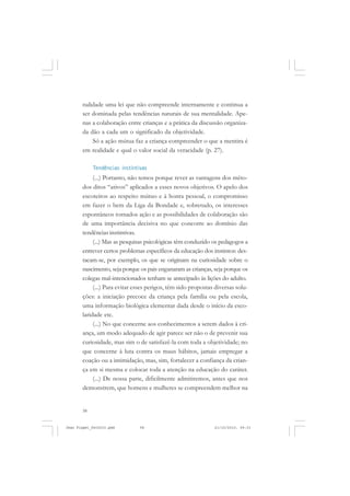 58
nalidade uma lei que não compreende internamente e continua a
ser dominada pelas tendências naturais de sua mentalidade. Ape-
nas a colaboração entre crianças e a prática da discussão organiza-
da dão a cada um o significado da objetividade.
Só a ação mútua faz a criança compreender o que a mentira é
em realidade e qual o valor social da veracidade (p. 27).
Tendências instintivas
(...) Portanto, não temos porque rever as vantagens dos méto-
dos ditos “ativos” aplicados a esses novos objetivos. O apelo dos
escoteiros ao respeito mútuo e à honra pessoal, o compromisso
em fazer o bem da Liga da Bondade e, sobretudo, os interesses
espontâneos tornados ação e as possibilidades de colaboração são
de uma importância decisiva no que concorre ao domínio das
tendências instintivas.
(...) Mas as pesquisas psicológicas têm conduzido os pedagogos a
entrever certos problemas específicos da educação dos instintos: des-
tacam-se, por exemplo, os que se originam na curiosidade sobre o
nascimento, seja porque os pais enganaram as crianças, seja porque os
colegas mal-intencionados tenham se antecipado às lições do adulto.
(...) Para evitar esses perigos, têm sido propostas diversas solu-
ções: a iniciação precoce da criança pela família ou pela escola,
uma informação biológica elementar dada desde o início da esco-
laridade etc.
(...) No que concerne aos conhecimentos a serem dados à cri-
ança, um modo adequado de agir parece ser não o de prevenir sua
curiosidade, mas sim o de satisfazê-la com toda a objetividade; no
que concerne à luta contra os maus hábitos, jamais empregar a
coação ou a intimidação, mas, sim, fortalecer a confiança da crian-
ça em si mesma e colocar toda a atenção na educação do caráter.
(...) De nossa parte, dificilmente admitiremos, antes que nos
demonstrem, que homens e mulheres se compreendem melhor na
Jean Piaget_fev2010.pmd 21/10/2010, 09:3358
 