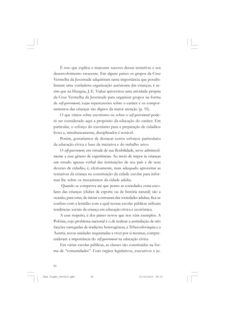60
É isso que explica o marcante sucesso dessas tentativas e seu
desenvolvimento crescente. Em alguns países os grupos da Cruz
Vermelha da Juventude adquiriram tanta importância que possibi-
litaram uma verdadeira organização autônoma das crianças; é as-
sim que na Hungria, J. E. Vajkai aproveitou uma atividade própria
da Cruz Vermelha da Juventude para organizar grupos na forma
de self-government, cujas repercussões sobre o caráter e os compor-
tamentos das crianças são dignos da maior atenção (p. 35).
O que vimos sobre escotismo ou sobre o self-government pode-
rá ser considerado aqui a propósito da educação do caráter. Em
particular, o esforço do escotismo para a preparação de cidadãos
livres e, simultaneamente, disciplinados é notável.
Porém, gostaríamos de destacar certos esforços particulares
da educação cívica e base da iniciativa e do trabalho ativo.
O self-government, em virtude de sua flexibilidade, serve admiravel-
mente a esse gênero de experiências. Ao invés de impor às crianças
um estudo apenas verbal das instituições de seu país e de seus
deveres de cidadão, é, efetivamente, mais adequado aproveitar as
tentativas da criança na constituição da cidade escolar para infor-
mar-lhe sobre os mecanismos da cidade adulta.
Quando se comprova até que ponto as sociedades extra-esco-
lares das crianças (clubes de esporte ou de história natural) são a
ocasião, para estas, de iniciar a estrutura das sociedades adultas, fica-se
confuso com a lentidão com a qual nossas escolas públicas utilizam
tendências sociais da criança em educação cívica e econômica.
A esse respeito, é dos países novos que nos vêm exemplos. A
Polônia, cujo problema nacional é o de realizar a assimilação de três
facções carregadas de tradições heterogêneas, a Tchecoslováquia e a
Áustria, novas unidades requisitadas a viver por si mesmas, compre-
enderam a importância do self-government na educação cívica.
Em várias escolas públicas, as classes são constituídas na for-
ma de “comunidades”. Com órgãos legislativos, executivos e ju-
Jean Piaget_fev2010.pmd 21/10/2010, 09:3360
 
