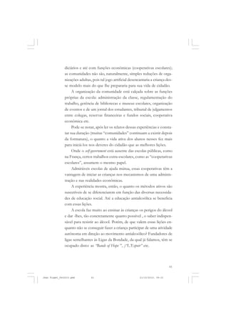 61
diciários e até com funções econômicas (cooperativas escolares);
as comunidades não são, naturalmente, simples reduções de orga-
nizações adultas, pois tal jogo artificial desencantaria a criança des-
se modelo mais do que lhe prepararia para sua vida de cidadão.
A organização da comunidade está calçada sobre as funções
próprias da escola: administração da classe, regulamentação do
trabalho, gerência de bibliotecas e museus escolares, organização
de eventos e de um jornal dos estudantes, tribunal de julgamentos
entre colegas, reservas financeiras e fundos sociais, cooperativa
econômica etc.
Pode-se notar, após ler os relatos dessas experiências e consta-
tar sua duração (muitas “comunidades” continuam a existir depois
da formatura), o quanto a vida ativa dos alunos nesses fez mais
para iniciá-los nos deveres do cidadão que as melhores lições.
Onde o self-government está ausente das escolas públicas, como
na França, certos trabalhos extra-escolares, como as “cooperativas
escolares”, assumem o mesmo papel.
Admiráveis escolas de ajuda mútua, essas cooperativas têm a
vantagem de iniciar as crianças nos mecanismos de uma adminis-
tração e nas realidades econômicas.
A experiência mostra, então, o quanto os métodos ativos são
suscetíveis de se diferenciarem em função das diversas necessida-
des de educação social. Até a educação antialcoólica se beneficia
com essas lições.
A escola faz muito ao ensinar às crianças os perigos do álcool
e dar -lhes, tão concretamente quanto possível , o saber indispen-
sável para resistir ao álcool. Porém, de que valem essas lições en-
quanto não se conseguir fazer a criança participar de uma atividade
autônoma em direção ao movimento antialcoólico? Fundadores de
ligas semelhantes às Ligas da Bondade, da qual já falamos, têm se
ocupado disto: as “Bands of Hope ”, )“L’Espoir” etc.
Jean Piaget_fev2010.pmd 21/10/2010, 09:3361
 