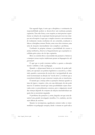 63
Em segundo lugar, é certo que a disciplina e o sentimento da
responsabilidade podem se desenvolver sem nenhuma punição
expiatória. Têm sido feitas, a esse respeito, as mais precisas experi-
ências: as relações de cooperação bastam para provocar nas crian-
ças um tal respeito à regra que a simples censura e um sentimento
de isolamento moral, resultantes do ato cometido, conduzem o
faltoso à disciplina comum. Porém, entre esses dois extremos, uma
série de situações intermediárias vem complicar o problema.
Confiando às próprias crianças a possibilidade de exercer a
justiça retributiva, observa-se frequentemente que as punições es-
colhidas pelos juízes são do tipo expiatório.
Deve-se concluir disso a necessidade das punições e limitar-se
a transpor nossas noções tradicionais penais na linguagem do self-
government?
É aqui que se pode constatar melhor o quanto a educação
moral é solidária a toda a pedagogia.
Quando o self-government limita-se ao exercício do poder judi-
ciário, em oposição aos poderes legislativos e executivos, e sobre-
tudo, quando a autonomia da escola não é acompanhada de uma
total reestruturação na direção da “escola ativa”, é evidente que a
consciência infantil, no que concerne à sanção, não se transforma.
É natural que a criança adote as punições clássicas quando se
trata de impor o respeito a leis, em cuja elaboração ela não pode
intervir. É também natural que várias possibilidades sejam obser-
vadas entre os procedimentos externos, pois o julgamento moral
das crianças depende do conjunto de relações interindividuais nas
quais elas se encontram engajadas.
O problema das punições é, assim, daqueles em que seria de-
sejável uma grande investigação científica. E é, também, um dos
mais difíceis de resolver.
Quanto às recompensas, igualmente existem todos os inter-
mediários na pedagogia europeia, desde o sistema no qual toda a
Jean Piaget_fev2010.pmd 21/10/2010, 09:3363
 