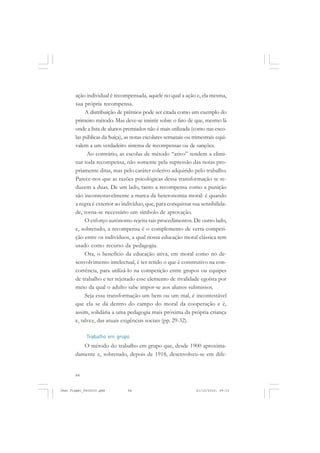 64
ação individual é recompensada, aquele no qual a ação e, ela mesma,
sua própria recompensa.
A distribuição de prêmios pode ser citada como um exemplo do
primeiro método. Mas deve-se insistir sobre o fato de que, mesmo lá
onde a lista de alunos premiados não é mais utilizada (como nas esco-
las públicas da Suíça), as notas escolares semanais ou trimestrais equi-
valem a um verdadeiro sistema de recompensas ou de sanções.
Ao contrário, as escolas de método “ativo” tendem a elimi-
nar toda recompensa, não somente pela supressão das notas pro-
priamente ditas, mas pelo caráter coletivo adquirido pelo trabalho.
Parece-nos que as razões psicológicas dessa transformação se re-
duzem a duas. De um lado, tanto a recompensa como a punição
são incontestavelmente a marca da heteronomia moral: é quando
a regra é exterior ao indivíduo, que, para conquistar sua sensibilida-
de, torna-se necessário um símbolo de aprovação.
O esforço autônomo rejeita tais procedimentos. De outro lado,
e, sobretudo, a recompensa é o complemento de certa competi-
ção entre os indivíduos, a qual nossa educação moral clássica tem
usado como recurso da pedagogia.
Ora, o benefício da educação ativa, em moral como no de-
senvolvimento intelectual, é ter retido o que é construtivo na con-
corrência, para utilizá-lo na competição entre grupos ou equipes
de trabalho e ter rejeitado esse elemento de rivalidade egoísta por
meio da qual o adulto sabe impor-se aos alunos submissos.
Seja essa transformação um bem ou um mal, é incontestável
que ela se dá dentro do campo do moral da cooperação e é,
assim, solidária a uma pedagogia mais próxima da própria criança
e, talvez, das atuais exigências sociais (pp. 29-32).
Trabalho em grupo
O método do trabalho em grupo que, desde 1900 aproxima-
damente e, sobretudo, depois de 1918, desenvolveu-se em dife-
Jean Piaget_fev2010.pmd 21/10/2010, 09:3364
 