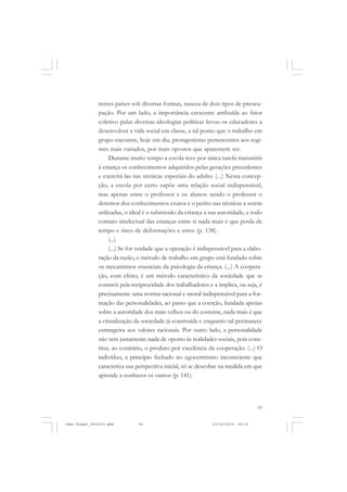 65
rentes países sob diversas formas, nasceu de dois tipos de preocu-
pação. Por um lado, a importância crescente atribuída ao fator
coletivo pelas diversas ideologias políticas levou os educadores a
desenvolver a vida social em classe, a tal ponto que o trabalho em
grupo encontra, hoje em dia, protagonistas pertencentes aos regi-
mes mais variados, por mais opostos que aparentem ser.
Durante muito tempo a escola teve por única tarefa transmitir
à criança os conhecimentos adquiridos pelas gerações precedentes
e exercitá-las nas técnicas especiais do adulto. (...) Nessa concep-
ção, a escola por certo supõe uma relação social indispensável,
mas apenas entre o professor e os alunos: sendo o professor o
detentor dos conhecimentos exatos e o perito nas técnicas a serem
utilizadas, o ideal é a submissão da criança a sua autoridade, e todo
contato intelectual das crianças entre si nada mais é que perda de
tempo e risco de deformações e erros (p. 138).
(...)
(...) Se for verdade que a operação é indispensável para a elabo-
ração da razão, o método de trabalho em grupo está fundado sobre
os mecanismos essenciais da psicologia da criança. (...) A coopera-
ção, com efeito, é um método característico da sociedade que se
constrói pela reciprocidade dos trabalhadores e a implica, ou seja, é
precisamente uma norma racional e moral indispensável para a for-
mação das personalidades, ao passo que a coerção, fundada apenas
sobre a autoridade dos mais velhos ou do costume, nada mais é que
a cristalização da sociedade já construída e enquanto tal permanece
estrangeira aos valores racionais. Por outro lado, a personalidade
não tem justamente nada de oposto às realidades sociais, pois cons-
titui, ao contrário, o produto por excelência da cooperação. (...) O
indivíduo, a princípio fechado no egocentrismo inconsciente que
caracteriza sua perspectiva inicial, só se descobre na medida em que
aprende a conhecer os outros (p. 141).
Jean Piaget_fev2010.pmd 21/10/2010, 09:3365
 