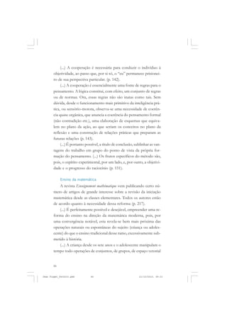 66
(...) A cooperação é necessária para conduzir o indivíduo à
objetividade, ao passo que, por si só, o “eu” permanece prisionei-
ro de sua perspectiva particular. (p. 142).
(...) A cooperação é essencialmente uma fonte de regras para o
pensamento. A lógica constitui, com efeito, um conjunto de regras
ou de normas. Ora, essas regras não são inatas como tais. Sem
dúvida, desde o funcionamento mais primitivo da inteligência prá-
tica, ou sensório-motora, observa-se uma necessidade de coerên-
cia quase orgânica, que anuncia a coerência do pensamento formal
(não contradição etc.), uma elaboração de esquemas que equiva-
lem no plano da ação, ao que seriam os conceitos no plano da
reflexão e uma construção de relações práticas que preparam as
futuras relações (p. 143).
(...) É portanto possível, a título de conclusão, sublinhar as van-
tagens do trabalho em grupo do ponto de vista da própria for-
mação do pensamento. (...) Os frutos específicos do método são,
pois, o espírito experimental, por um lado, e, por outro, a objetivi-
dade e o progresso do raciocínio (p. 151).
Ensino da matemática
A revista Enseignement mathématique vem publicando certo nú-
mero de artigos de grande interesse sobre a revisão da iniciação
matemática desde as classes elementares. Todos os autores estão
de acordo quanto à necessidade dessa reforma (p. 217).
(...) É perfeitamente possível e desejável, empreender uma re-
forma do ensino na direção da matemática moderna, pois, por
uma convergência notável, esta revela-se bem mais próxima das
operações naturais ou espontâneas do sujeito (criança ou adoles-
cente) do que o ensino tradicional desse ramo, excessivamente sub-
metido à história.
(...) A criança desde os sete anos e o adolescente manipulam o
tempo todo operações de conjuntos, de grupos, de espaço vetorial
Jean Piaget_fev2010.pmd 21/10/2010, 09:3366
 