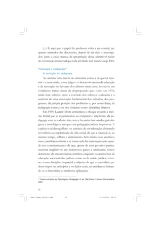 68
(...) É aqui que o papel do professor volta a ser central, en-
quanto animador das discussões, depois de ter sido o investiga-
dor, junto a cada criança, da apropriação desse admirável poder
de construção intelectual que toda atividade real manifesta (p. 180).
Psicologia e pedagogia14
A evolução da pedagogia
Ao abordar uma tarefa tão temerária como a de querer resu-
mir – e mais ainda, tentar julgar – o desenvolvimento da educação
e da instrução no decorrer dos últimos trinta anos, instala-se um
verdadeiro terror diante da desproporção que, como em 1935,
ainda hoje subsiste entre a extensão dos esforços realizados e a
ausência de uma renovação fundamental dos métodos, dos pro-
gramas, da própria posição dos problemas e, por assim dizer, da
pedagogia tomada em seu conjunto como disciplina diretora.
Em 1939, Lucien Febvre comentava o choque violento e mes-
mo brutal que se experimentou ao comparar o empirismo da pe-
dagogia com o realismo são, reto e fecundo dos estudos psicoló-
gicos e sociológicos em que essa pedagogia poderia inspirar-se. E
explicava tal desequilíbrio ou carência de coordenação afirmando
ser infinita a complexidade da vida social, de que a educação é, ao
mesmo tempo, reflexo e instrumento. Sem dúvida isso acontece,
mas o problema subsiste e se torna cada dia mais inquietante quan-
do nos conscientizamos de que, apesar de seus preceitos perma-
necerem inaplicáveis em numerosos países e ambientes, somos
detentores de uma medicina científica, enquanto os ministérios de
educação nacional não podem, como os de saúde pública, recor-
rer a uma disciplina imparcial e objetiva de que a autoridade pu-
desse impor os princípios e os dados reais, os problemas limitan-
do-se a determinar as melhores aplicações.
14
Textos extraídos de Psicologia e Pedagogia. 9. ed. São Paulo: Forense Universitária,
2003.
Jean Piaget_fev2010.pmd 21/10/2010, 09:3368
 