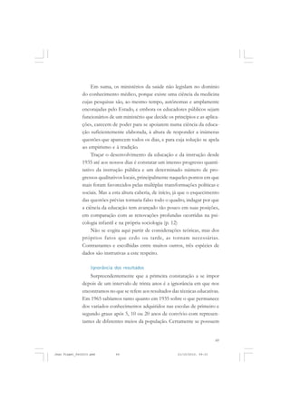 69
Em suma, os ministérios da saúde não legislam no domínio
do conhecimento médico, porque existe uma ciência da medicina
cujas pesquisas são, ao mesmo tempo, autônomas e amplamente
encorajadas pelo Estado, e embora os educadores públicos sejam
funcionários de um ministério que decide os princípios e as aplica-
ções, carecem de poder para se apoiarem numa ciência da educa-
ção suficientemente elaborada, à altura de responder a inúmeras
questões que aparecem todos os dias, e para cuja solução se apela
ao empirismo e à tradição.
Traçar o desenvolvimento da educação e da instrução desde
1935 até aos nossos dias é constatar um imenso progresso quanti-
tativo da instrução pública e um determinado número de pro-
gressos qualitativos locais, principalmente naqueles pontos em que
mais foram favorecidos pelas múltiplas transformações políticas e
sociais. Mas a esta altura caberia, de início, já que o esquecimento
das questões prévias tornaria falso todo o quadro, indagar por que
a ciência da educação tem avançado tão pouco em suas posições,
em comparação com as renovações profundas ocorridas na psi-
cologia infantil e na própria sociologia (p. 12)
Não se cogita aqui partir de considerações teóricas, mas dos
próprios fatos que cedo ou tarde, as tornam necessárias.
Contrastantes e escolhidas entre muitos outros, três espécies de
dados são instrutivas a este respeito.
Ignorância dos resultados
Surpreendentemente que a primeira constatação a se impor
depois de um intervalo de trinta anos é a ignorância em que nos
encontramos no que se refere aos resultados das técnicas educativas.
Em 1965 sabíamos tanto quanto em 1935 sobre o que permanece
dos variados conhecimentos adquiridos nas escolas de primeiro e
segundo graus após 5, 10 ou 20 anos de convívio com represen-
tantes de diferentes meios da população. Certamente se possuem
Jean Piaget_fev2010.pmd 21/10/2010, 09:3369
 