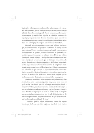 70
indicações indiretas, como as fornecidas pelos exames pós-escola-
res dos conscritos, que se realizam no exército suíço, cuja história
admirável nos foi contada por P. Bovet, compreendendo o perío-
do que vai de 1875 a 1914; em especial, os exercícios intensivos de
repetição, organizados em diversas localidades para encobrir os
resultados desastrosos a que chegavam esses exames quando acon-
tecia não serem preparados para um ensino de última hora.
Mas nada se conhece de exato sobre o que subsiste, por exem-
plo, dos ensinamentos de geografia ou história na cabeça de um
camponês de 30 anos ou sobre o que um advogado conservou dos
conhecimentos de química, de física ou mesmo de geometria, ad-
quiridos quando frequentava as aulas do Liceu. Diz-se que o latim
(em alguns países, o grego) é indispensável à formação de um mé-
dico, mais jamais se tentou, para que tal afirmação fosse controlada
e para dissociá-la dos fatores da proteção profissional interessada,
avaliar o que resta dessa formação no espírito de um prático, esten-
dendo-seacomparaçãoaosmédicosjaponesesechinesestantoquanto
aos europeus, no que se refere ao relacionamento entre o valor mé-
dico e os estudos clássicos. Contudo, os economistas que têm cola-
borado no Plano Geral do Estado francês vêm exigindo que se
realizem controles do rendimento dos métodos pedagógicos.
Poder-se-á dizer que a memorização dos conhecimentos não
se relaciona com a cultura adquirida, mas, neste caso, como se
pode avaliar esta última fora dos juízos particularmente globais e
subjetivos? Afinal, a cultura que conta num indivíduo é sempre a
que resulta da formação propriamente escolar (uma vez esqueci-
do o detalhe das aquisições ao nível do exame final) ou é aquela
que a escola logrou desenvolver em virtude de incitações ou de
interesses provocados independentemente do que parecia essen-
cial na formação considerada de base?
Mesmo a questão central do valor do ensino das línguas
mortas, a título de exercício capaz de transferir seus efeitos
Jean Piaget_fev2010.pmd 21/10/2010, 09:3370
 
