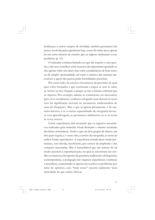 71
benfazejos a outros campos de atividade, também permanece tão
pouco resolvida pela experiência hoje, como há trinta anos, apesar
de um certo número de estudos que os ingleses dedicaram a esse
problema (p. 13).
O educador continua limitado, no que diz respeito a essa ques-
tão, a dar seus conselhos sobre assuntos tão importantes apoiando-se
não apenas sobre um saber, mas sobre considerações de bom senso
ou de simples oportunidade, tal como o número das carreiras ina-
cessíveis a quem não passou pelas formalidades prescritas.
Por outro lado, há ensinos obviamente desprovidos de qual
quer valor formador e que continuam a impor-se sem se saber
ao menos se eles chegam a atingir ou não a função utilitária que
se objetiva. Por exemplo, admite-se comumente ser necessário,
para viver socialmente, conhecer ortografia (sem discutir se neste
caso há significação racional ou meramente tradicionalista de
uma tal obrigação). Mas o que se ignora plenamente, e de ma-
neira decisiva, é se o ensino especializado da ortografia favore-
ce essa aprendizagem, se permanece indiferente ou se se torna
às vezes nocivo.
Certas experiências têm mostrado que os registros automáti-
cos realizados pela memória visual alcançam o mesmo resultado
das lições sistemáticas. Assim é que em dois grupos de alunos, um
dos quais seguiu, e o outro não, o ensino da ortografia, as notas de
ambos foram equivalentes. A experiência tentada deste modo per-
manece, sem dúvida, insuficiente, por carecer da amplitude e das
variações necessárias. Mas é inacreditável que um terreno de tal
modo acessível à experimentação, no qual se encontram em con-
flito os interesses divergentes da gramática tradicional e da linguística
contemporânea, a pedagogia não organize experiências contínuas
e metódicas, contentando-se apenas em resolver os problemas por
meio de opiniões, cujo “bom senso” encerra realmente ‘mais
afetividade do que razões efetivas.
Jean Piaget_fev2010.pmd 21/10/2010, 09:3371
 