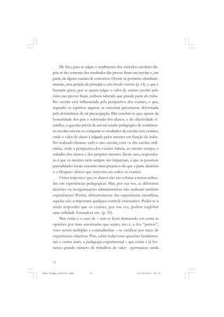 72
De fato, para se julgar o rendimento dos métodos escolares dis-
põe-se tão somente dos resultados das provas finais nas escolas e, em
parte, de alguns exames de concursos. Ocorre aí, portanto, simultane-
amente, uma petição de princípio e um círculo vicioso (p. 14), o que é
bastante grave, por se querer julgar o valor do ensino escolar pelo
êxito nas provas finais, embora sabendo que grande parte do traba-
lho escolar está influenciada pela perspectiva dos exames, e que,
segundo os espíritos argutos, se encontra gravemente deformada
pela dominância de tal preocupação. Daí concluir-se que, apesar da
honestidade dos pais e sobretudo dos alunos, e da objetividade ci-
entífica, a questão prévia de um tal estudo pedagógico de rendimen-
to escolar está em se comparar os resultados de escolas sem exames,
onde o valor do aluno é julgado pelos mestres em função do traba-
lho realizado durante todo o ano escolar, com os das escolas ordi-
nárias, onde a perspectiva dos exames falseia, ao mesmo tempo, o
trabalho dos alunos e dos próprios mestres. Neste caso, responder-
se-á que os mestres nem sempre são imparciais, e que as possíveis
parcialidades locais causarão mais prejuízos do que a parte aleatória
e o bloqueio afetivo que intervêm em todos os exames.
Outra resposta é que os alunos não são cobaias a serem utiliza-
das em experiências pedagógicas. Mas, por sua vez, as diferentes
decisões ou reorganizações administrativas não realizam também
experiências? Porém, diferentemente das experiências científicas,
aquelas não comportam qualquer controle sistemático. Poder-se-á
ainda responder que os exames, por sua vez, podem englobar
uma utilidade formadora etc. (p. 15).
Mas então é o caso de – sem se levar demasiado em conta as
opiniões por mais autorizadas que sejam, isto é, a dos “peritos”,
visto serem múltiplas e contraditórias – se verificar por meio de
experiências objetivas. Pois, sobre todas essas questões fundamen-
tais e outras mais, a pedagogia experimental – que existe e já for-
neceu grande número de trabalhos de valor - permanece ainda
Jean Piaget_fev2010.pmd 21/10/2010, 09:3372
 
