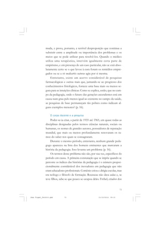 73
muda, e prova, portanto, a terrível desproporção que continua a
subsistir entre a amplitude ou importância dos problemas e os
meios que se pode utilizar para resolvê-los. Quando o médico
utiliza uma terapêutica, intervém igualmente certa parte de
empirismo, e em presença de um caso particular, não se está abso-
lutamente certo se o que levou à cura foram os remédios empre-
gados ou se a vis medicatrix naturae agiu por si mesma.
Entretanto, existe um acervo considerável de pesquisas
farmacológicas e outras mais que, juntando-se ao progresso dos
conhecimentos fisiológicos, fornece uma base mais ou menos se-
gura para as intuições clínicas. Como se explica, então, que no cam-
po da pedagogia, onde o futuro das gerações ascendentes está em
causa num grau pelo menos igual ao existente no campo da saúde,
as pesquisas de base permaneçam tão pobres como indicam al-
guns exemplos menores? (p. 16).
O corpo docente e a pesquisa
Poder-se-ia citar, a partir de 1935 até 1965, em quase todas as
disciplinas designadas pelos termos ciências naturais, sociais ou
humanas, os nomes de grandes autores, possuidores de reputação
mundial, que mais ou menos profundamente renovaram os ra-
mos do saber nos quais se consagraram.
Durante o mesmo período, entretanto, nenhum grande peda-
gogo apareceu na lista dos homens eminentes que marcaram a
história da pedagogia. Isso levanta um problema (p. 16).
Os termos desse problema não são, por sua vez, específicos do
período em causa. A primeira constatação que se impõe quando se
percorre os índices das histórias da pedagogia é o número propor-
cionalmente considerável dos inovadores em pedagogia que não
eram educadores profissionais. Comênio criou e dirigiu escolas, mas
era teólogo e filósofo de formação. Rousseau não dava aulas e, se
teve filhos, sabe-se que pouco se ocupou deles. Fröbel, criador dos
Jean Piaget_fev2010.pmd 21/10/2010, 09:3373
 
