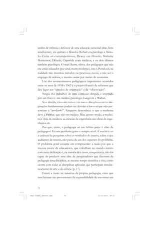 74
jardins de infância e defensor de uma educação sensorial (aliás, bem
insuficiente), era químico e filósofo. Herbart era psicólogo e filóso-
fo. Entre os contemporâneos, Dewey era filósofo, Madame
Montessori, Décroly, Claparède eram médicos, e os dois últimos
também psicólogos. O mais ilustre, talvez, dos pedagogos que não
era senão educador (por sinal, muito moderno), isto é, Pestalozzi, na
realidade não inventou métodos ou processos novos, a não ser o
emprego da ardósia, e mesmo assim por razões de economia.
Um dos acontecimentos pedagógicos importantes ocorridos
entre os anos de 1934 e 1965 é o projeto francês de reformas que
deu lugar aos “círculos de orientação” e de “observação”.
Surgiu dos trabalhos de uma comissão dirigida e inspirada
por um físico e um médico-psicólogo: Langevin e Wallon.
Sem dúvida, o mesmo ocorre em outras disciplinas: certas ins-
pirações fundamentais podem ser devidas a homens que não per-
tenciam à “profissão”. Ninguém desconhece o que a medicina
deve a Pasteur, que não era médico. Mas, grosso modo, a medici-
na é obra de médicos, as ciências de engenharia são obras de enge-
nheiros etc.
Por que, então, a pedagogia só em ínfima parte é obra de
pedagogos? Eis um problema grave e sempre atual. A ausência ou
a carência de pesquisas sobre os resultados do ensino, sobre o que
acabamos de insistir, não passa de um dos aspectos do problema.
O problema geral consiste em compreender a razão por que a
imensa coorte de educadores, que trabalham no mundo inteiro
com tanta dedicação e, na maioria dos casos, competência, não foi
capaz de produzir uma elite de pesquisadores que fizessem da
pedagogia uma disciplina, ao mesmo tempo científica e viva, como
ocorre com todas as disciplinas aplicadas que participam simulta-
neamente da arte e da ciência (p. 17).
Estará a razão na natureza da própria pedagogia, visto que
suas lacunas são provenientes da impossibilidade de encontrar um
Jean Piaget_fev2010.pmd 21/10/2010, 09:3374
 