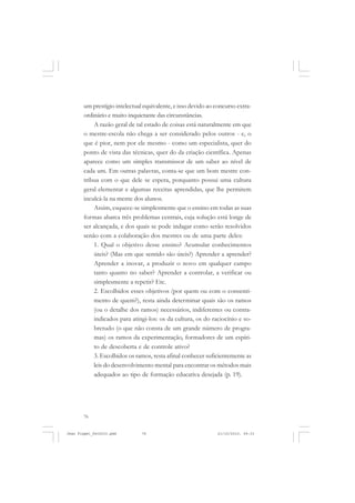 76
um prestígio intelectual equivalente, e isso devido ao concurso extra-
ordinário e muito inquietante das circunstâncias.
A razão geral de tal estado de coisas está naturalmente em que
o mestre-escola não chega a ser considerado pelos outros - e, o
que é pior, nem por ele mesmo - como um especialista, quer do
ponto de vista das técnicas, quer do da criação científica. Apenas
aparece como um simples transmissor de um saber ao nível de
cada um. Em outras palavras, conta-se que um bom mestre con-
tribua com o que dele se espera, porquanto possui uma cultura
geral elementar e algumas receitas aprendidas, que lhe permitem
inculcá-la na mente dos alunos.
Assim, esquece-se simplesmente que o ensino em todas as suas
formas abarca três problemas centrais, cuja solução está longe de
ser alcançada, e dos quais se pode indagar como serão resolvidos
senão com a colaboração dos mestres ou de uma parte deles:
1. Qual o objetivo desse ensino? Acumular conhecimentos
úteis? (Mas em que sentido são úteis?) Aprender a aprender?
Aprender a inovar, a produzir o novo em qualquer campo
tanto quanto no saber? Aprender a controlar, a verificar ou
simplesmente a repetir? Etc.
2. Escolhidos esses objetivos (por quem ou com o consenti-
mento de quem?), resta ainda determinar quais são os ramos
(ou o detalhe dos ramos) necessários, indiferentes ou contra-
indicados para atingi-los: os da cultura, os do raciocínio e so-
bretudo (o que não consta de um grande número de progra-
mas) os ramos da experimentação, formadores de um espíri-
to de descoberta e de controle ativo?
3. Escolhidos os ramos, resta afinal conhecer suficientemente as
leis do desenvolvimento mental para encontrar os métodos mais
adequados ao tipo de formação educativa desejada (p. 19).
Jean Piaget_fev2010.pmd 21/10/2010, 09:3376
 
