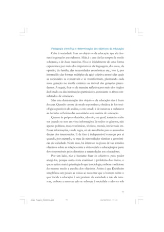 77
Pedagogia científica e determinação dos objetivos da educação
Cabe à sociedade fixar os objetivos da educação que ela for-
nece às gerações ascendentes. Aliás, é o que ela faz sempre de modo
soberano, e de duas maneiras. Fixa-os inicialmente de uma forma
espontânea por meio dos imperativos da linguagem, dos usos, da
opinião, da família, das necessidades econômicas etc., isto é, por
intermédio das formas múltiplas da ação coletiva através das quais
as sociedades se conservam e se transformam, plasmando cada
nova geração no molde estático ou imóvel das gerações prece-
dentes. A seguir, fixa-os de maneira reflexiva por meio dos órgãos
do Estado ou das instituições particulares, consoante os tipos con-
siderados de educação.
Mas esta determinação dos objetivos da educação não é fruto
do azar. Quando ocorre de modo espontâneo, obedece às leis soci-
ológicas passíveis de análise, e este estudo é de natureza a esclarecer
as decisões refletidas das autoridades em matéria de educação.
Quanto às próprias decisões, não são, em geral, tomadas a não
ser quando se tem em vista informações de todos os gêneros, não
apenas políticas, mas econômicas, técnicas, morais, intelectuais etc.
Essas informações, via de regra, só são recolhidas para as consultas
diretas dos interessados. E de fato é indispensável começar por aí
quando, por exemplo, se trata de necessidades técnicas e econômi-
cas da sociedade. Neste caso, há interesse na posse de tais estudos
objetivos sobre as relações entre a vida social e a educação por parte
dos responsáveis pelas diretrizes a serem dadas aos educadores.
Por um lado, não é bastante fixar os objetivos para poder
atingi-los, porque ainda resta examinar o problema dos meios, o
que se refere mais àpsicologiadoqueàsociologia,emboracondicione
do mesmo modo a escolha dos objetivos. Assim é que Durkheim
simplificou um pouco as coisas ao sustentar que o homem sobre o
qual incide a educação é um produto da sociedade e não da natu-
reza, embora a natureza não se submeta à sociedade a não ser sob
Jean Piaget_fev2010.pmd 21/10/2010, 09:3377
 