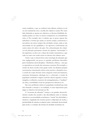 78
certas condições, e que, ao conhecer estas últimas, esclarece-as em
vez de contrariá-las com a escolha dos objetivos sociais. Por outro
lado, limitando-se apenas aos objetivos, as diversas finalidades de-
sejadas podem ser mais ou menos compatíveis ou contraditórias
entre si. Por exemplo, não é evidente que se possa esperar dos
indivíduos a formar que sejam, ao mesmo tempo, construtores e
inovadores em certos campos das atividades sociais, onde se tem
necessidade de tais qualidades, e de rigorosos conformistas em
outros ramos do saber e da ação. Ou a determinação dos objeti-
vos da educação permanece assunto de opiniões “autorizadas” e
de empirismo, ou deve ser o objeto de estudos sistemáticos, o que
cada vez mais vem sendo aceito no decurso dos últimos anos.
Assim é que se desenvolveu uma sociologia da educação que
tem negligenciado um pouco os grandes problemas discutidos
pelos fundadores desta disciplina – Durkheim e Dewey – mas que
se especializou no estudo das estruturas concretas. Por exemplo: o
estudo da classe escolar como grupo tendo sua dinâmica própria
(sociometria, comunicação efetiva entre mestres e discípulos etc.),
o estudo do corpo docente como categoria social (recrutamento,
estruturas hierárquicas, ideologia etc.) e sobretudo o estudo da
população estudantil: a origem social dos alunos segundo os níveis
atingidos, os débouchés, os pontos de estrangulamento, a “rendição”
(Ia relève), a mobilidade social nas perspectivas educativas etc.
São estes problemas relativos à população estudantil que mais
têm chamado a atenção e, na realidade, os mais importantes para
julgar os objetivos da instrução (p. 26).
A “economia da educação” começa a ter grandes desenvolvi-
mentos: estudos dos acordos e das discordâncias entre os sistemas
educativos e as necessidades econômicas e “sociais” da coletividade, a
natureza e magnitude dos recursos postos à disposição da escola, a
produtividade do sistema, as relações entre a orientação da juventude
pela escola e a evolução das formas de atividade econômica etc.
Jean Piaget_fev2010.pmd 21/10/2010, 09:3378
 