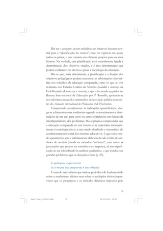 79
Daí ter o conjunto desses trabalhos um interesse bastante cen-
tral para a “planificação do ensino”, hoje em vigência em quase
todos os países, e que consiste em elaborar projetos para os anos
futuros. Na verdade, esta planificação está naturalmente ligada à
determinação dos objetivos visados, e é essa determinação que
poderá esclarecer em diversos graus a sociologia da educação.
Diz-se que, mais diretamente, a planificação e a fixação dos
objetivos pedagógicos podem encontrar as informações necessá-
rias nos trabalhos de educação comparada, como os que se têm
realizado nos Estados Unidos da América (Kandel e outros), na
Grã-Bretanha (Lauwerys e outros), e que vêm sendo seguidos no
Bureau Internacional de Educação por P. Rossello, apoiando-se
nos informes anuais dos ministérios de instrução pública constan-
tes do Annuaire international de l’Education et de l’Instruction.
Comparando notadamente as indicações quantificáveis, che-
ga-se a discernir certas tendências segundo os crescimentos e dimi-
nuições de um ano para outro ou certas correlações em função da
interdependência dos problemas. Mas é preciso compreender que
a educação comparada só tem futuro se se subordina inelutavel-
mente à sociologia, isto é, a um estudo detalhado e sistemático do
condicionamento social dos sistemas educativos. E que todo estu-
do quantitativo, em si infinitamente delicado devido à falta de uni-
dades de medida (donde os métodos “ordinais”, com todas as
precauções que podem ser tomadas a seu respeito), só tem signifi-
cação ao ser subordinado às análises qualitativas, o que conduz aos
grandes problemas que se desejaria evitar (p. 27).
A pedagogia experimental
ou o estudo dos programas e dos métodos
É mais do que evidente que nada se pode dizer de fundamentado
sobre o rendimento efetivo nem sobre os múltiplos efeitos impre-
vistos que os programas e os métodos didáticos impostos pelo
Jean Piaget_fev2010.pmd 21/10/2010, 09:3379
 