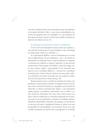 81
truir uma verdadeira ciência. Em outras palavras: que seja explicativa
e não apenas descritiva. Aliás, é o que ocorre, essencialmente, nos
centros de pesquisas desta nova disciplina. E o que acabamos de
dizer apenas enuncia o que já se tornou uma verdade corriqueira no
decorrer dos últimos anos (p. 31).
Os progressos da psicologia da criança e do adolescente
O tomo XV da Enciclopédia Francesa inclui um capítulo es-
crito, há mais de trinta anos, no qual estudamos o que a psicologia
da criança pode oferecer ao educador (...).
Se a psicologia de Wallon e a nossa terminaram por se tornar
mais complementares do que antagônicas – por a sua análise do
pensamento ter enfatizado mais os aspectos figurativos, enquanto
a nossa pôs em evidência os aspectos operativos (o que procurei
mostrar numa “Homenagem a H. Wallon”, num curto artigo, ten-
do meu saudoso amigo a oportunidade de me comunicar que
aprovava essa “conciliação dialética”) – nem por isso o problema
levantado por L. Febvre deixa de subsistir em nossos dias, embo-
ra já colocados em termos renovados por um conjunto conside-
rável de fatos descobertos desde então (p. 32).
Bastante decisivo para a escolha dos métodos de ensino, esse
problema é concretamente colocado nos seguintes termos: há ma-
téria, como a história da França ou a ortografia, cujo conteúdo foi
elaborado ou mesmo inventado pelo adulto, e cuja transmissão
implica apenas os problemas relacionados com a melhor ou a
pior técnica de informação. Por outro lado, existem ramos nos
quais o tipo de verdade que os caracteriza independe das ocorrên-
cias mais ou menos particulares resultantes de múltiplas decisões
individuais, dependendo, entretanto, de pesquisas ou descobertas
no decorrer das quais a inteligência humana se afirma com suas
propriedades de universalidade e de autonomia. Neste caso, uma
verdade matemática não provém das contingências da sociedade
Jean Piaget_fev2010.pmd 21/10/2010, 09:3381
 