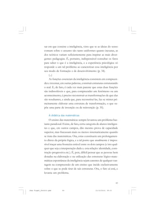 83
sar em que consiste a inteligência, visto que se as ideias do senso
comum sobre o assunto são tanto uniformes quanto inexatas, as
dos teóricos variam suficientemente para inspirar as mais diver-
gentes pedagogias. É, portanto, indispensável consultar os fatos
para saber o que é a inteligência, e a experiência psicológica só
responde a um tal problema ao caracterizar essa inteligência por
seu modo de formação e de desenvolvimento (p. 34).
(...)
As funções essenciais da inteligência consistem em compreen-
der e inventar, em outras palavras, construir estruturas estruturando
o real. E, de fato, é cada vez mais patente que estas duas funções
são indissolúveis e que, para compreender um fenômeno ou um
acontecimento, é preciso reconstruir as transformações de que elas
são resultantes, e ainda que, para reconstituí-las, faz-se mister pri-
meiramente elaborar uma estrutura de transformação, o que su-
põe uma parte de invenção ou de reinvenção (p. 35).
A didática das matemáticas
O ensino das matemáticas sempre levantou um problema bas-
tante paradoxal. Existe, de fato, certa categoria de alunos inteligen-
tes e que, em outros campos, dão mesmo prova de capacidade
superior, mas fracassam mais ou menos sistematicamente quando
se trata das matemáticas. Ora, estas constituem um prolongamen-
to direto da própria lógica, e a tal ponto que atualmente é impos-
sível traçar uma fronteira estável entre os dois campos (e isto qual-
quer que seja a interpretação dada a. esta relação: identidade, cons-
trução progressiva etc.). É, pois, difícil pensar que as pessoas bem
dotadas na elaboração e na utilização das estruturas lógico-mate-
máticas espontâneas da inteligência sejam carentes de qualquer van-
tagem na compreensão de um ensino que incide exclusivamente
sobre o que se pode tirar de tais estruturas. Ora, o fato aí está, e
levanta um problema.
Jean Piaget_fev2010.pmd 21/10/2010, 09:3383
 