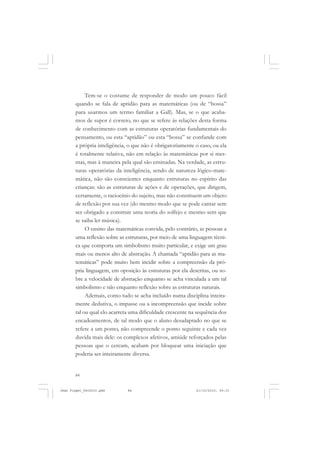 84
Tem-se o costume de responder de modo um pouco fácil
quando se fala de aptidão para as matemáticas (ou de “bossa”
para usarmos um termo familiar a Gall). Mas, se o que acaba-
mos de supor é correto, no que se refere às relações desta forma
de conhecimento com as estruturas operatórias fundamentais do
pensamento, ou esta “aptidão” ou esta “bossa” se confunde com
a própria inteligência, o que não é obrigatoriamente o caso, ou ela
é totalmente relativa, não em relação às matemáticas por si mes-
mas, mas à maneira pela qual são ensinadas. Na verdade, as estru-
turas operatórias da inteligência, sendo de natureza lógico-mate-
mática, não são conscientes enquanto estruturas no espírito das
crianças: são as estruturas de ações e de operações, que dirigem,
certamente, o raciocínio do sujeito, mas não constituem um objeto
de reflexão por sua vez (do mesmo modo que se pode cantar sem
ser obrigado a construir uma teoria do solfejo e mesmo sem que
se saiba ler música).
O ensino das matemáticas convida, pelo contrário, as pessoas a
uma reflexão sobre as estruturas, por meio de uma linguagem técni-
ca que comporta um simbolismo muito particular, e exige um grau
mais ou menos alto de abstração. A chamada “aptidão para as ma-
temáticas” pode muito bem incidir sobre a compreensão da pró-
pria linguagem, em oposição às estruturas por ela descritas, ou so-
bre a velocidade de abstração enquanto se acha vinculada a um tal
simbolismo e não enquanto reflexão sobre as estruturas naturais.
Ademais, como tudo se acha incluído numa disciplina inteira-
mente dedutiva, o impasse ou a incompreensão que incide sobre
tal ou qual elo acarreta uma dificuldade crescente na sequência dos
encadeamentos, de tal modo que o aluno desadaptado no que se
refere a um ponto, não compreende o ponto seguinte e cada vez
duvida mais dele: os complexos afetivos, amiúde reforçados pelas
pessoas que o cercam, acabam por bloquear uma iniciação que
poderia ser inteiramente diversa.
Jean Piaget_fev2010.pmd 21/10/2010, 09:3384
 