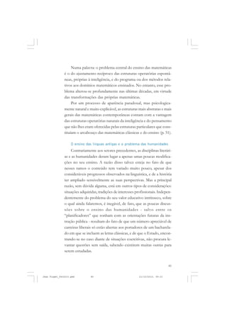 85
Numa palavra: o problema central do ensino das matemáticas
é o do ajustamento recíproco das estruturas operatórias espontâ-
neas, próprias à inteligência, e do programa ou dos métodos rela-
tivos aos domínios matemáticos ensinados. No entanto, esse pro-
blema alterou-se profundamente nas últimas décadas, em virtude
das transformações das próprias matemáticas.
Por um processo de aparência paradoxal, mas psicologica-
mente natural e muito explicável, as estruturas mais abstratas e mais
gerais das matemáticas contemporâneas contam com a vantagem
das estruturas operatórias naturais da inteligência e do pensamento
que não lhes eram oferecidas pelas estruturas particulares que cons-
tituíam o arcabouço das matemáticas clássicas e do ensino (p. 51).
O ensino das línguas antigas e o problema das humanidades
Contrariamente aos setores precedentes, as disciplinas literári-
as e as humanidades deram lugar a apenas umas poucas modifica-
ções no seu ensino. A razão disso talvez esteja no fato de que
nesses ramos o conteúdo tem variado muito pouco, apesar dos
consideráveis progressos observados na linguística, e de a história
ter ampliado sensivelmente as suas perspectivas. Mas a principal
razão, sem dúvida alguma, está em outros tipos de considerações:
situações adquiridas, tradições de interesses profissionais. Indepen-
dentemente do problema do seu valor educativo intrínseco, sobre
o qual ainda falaremos, é inegável, de fato, que as poucas discus-
sões sobre o ensino das humanidades - salvo entre os
“planificadores” que sonham com as orientações futuras da ins-
trução pública - resultam do fato de que um número apreciável de
carreiras liberais só estão abertas aos portadores de um bacharela-
do em que se incluem as letras clássicas, e de que o Estado, encon-
trando-se no caso diante de situações coercitivas, não procura le-
vantar questões sem saída, sabendo existirem muitas outras para
serem estudadas.
Jean Piaget_fev2010.pmd 21/10/2010, 09:3385
 