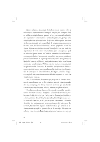 86
Já nos referimos à ausência de todo controle preciso sobre a
utilidade do conhecimento das línguas antigas, por exemplo, para
os médicos, principalmente quando se leva em conta a fragilidade
dos argumentos concernentes à terminologia médica, porque uma
assimilação das raízes úteis ou de termos sábios pode ser mais
facilmente adquirida sem necessidade de uma entrega, durante seis
ou oito anos, aos estudos clássicos. A este propósito, e sem de
forma alguma procurar cortar por via dedutiva ou por meio de
argumentos de bom senso um problema para a solução do qual
se necessita apenas reunir um número suficiente de fatos devida-
mente controlados, é interessante assinalar o que ocorre em alguns
países que mudaram de regime político: enquanto em alguns deles
já não há, para os médicos, a obrigação de saber latim, essa língua
continua a ser adotada na Polônia, e como numerosos estudantes
se apresentam nas faculdades de medicina sem possuir tal conheci-
mento, instituíram-se, por exemplo, em Varsóvia, cursos obrigató-
rios de latim para os futuros médicos. No Japão, a mesma obriga-
ção depende inteiramente das universidades, enquanto na Índia ela
simplesmente inexiste.
Mas os verdadeiros problemas que propõem os estudos clássi-
cos do segundo grau são os dos objetivos a seguir e da adequação
dos meios empregados. Sobre estes dois pontos é que tem havido
vários debates interessantes, embora somente no plano teórico.
Os objetivos são de duas espécies: um é essencial e sem dis-
cussão possível, o outro é marginal e levanta toda a sorte de pro-
blemas. O objetivo principal é a formação do espírito histórico e
o conhecimento das civilizações passadas, de onde procede a nos-
sa sociedade. Por isso, se as ciências exatas e naturais e a reflexão
filosófica são indispensáveis ao conhecimento do universo e do
homem, há um outro aspecto da humanidade que precisa de in-
formação tão complexa quanto elas, e de um tipo diferente: as
culturas e sua história. É, pois, perfeitamente legítimo prever, em
Jean Piaget_fev2010.pmd 21/10/2010, 09:3386
 