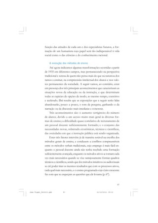 87
função das atitudes de cada um e dos especialistas futuros, a for-
mação de um humanista cujo papel será tão indispensável à vida
social como o das ciências e do conhecimento racional.
A evolução dos métodos de ensino
Até agora indicamos algumas transformações ocorridas a partir
de 1935 em diferentes campos, mas permanecendo na perspectiva
tradicional e serena de quem não pensa mais do que na natureza dos
ramos a ensinar, na compreensão intelectual dos alunos e nos valo-
res permanentes da sociedade. A seguir vamos, ao contrário, estar
em presença dos três principais acontecimentos que caracterizam as
situações novas da educação ou da instrução, e que determinam
todas as espécies de opções de modo, ao mesmo tempo, coercitivo
e acelerado. Daí resulta que as exposições que a seguir serão lidas
abandonarão, pouco a pouco, o tom da pesquisa, ganhando o da
narração ou da discussão mais imediatas e concretas.
Três acontecimentos são: o aumento vertiginoso do número
de alunos, devido a um acesso muito mais geral às diversas for-
mas de ensino; a dificuldade quase correlativa de recrutamento de
um pessoal docente suficientemente formado; e o conjunto das
necessidades novas, sobretudo econômicas, técnicas e científicas,
das sociedades em que a instrução pública está sendo organizada.
Estes três fatores intervêm já de maneira notável na escolha dos
métodos gerais de ensino, e conduzem a conflitos compreensíveis
entre os métodos verbais tradicionais, cujo emprego é mais fácil en-
quanto o pessoal docente ainda não tenha recebido uma formação
suficientementeavançada,enquantoosmétodosativossetornamcada
vez mais necessários quando se visa vantajosamente formar quadros
técnicosecientíficos,sendoquedosmétodosintuitivosouaudiovisuais
se crê poder tirar os mesmos resultados que com os processos ativos,
cada qual mais necessário, e o ensino programado cujo êxito crescente
faz com que se esqueçam as questões que ele levanta (p. 67).
Jean Piaget_fev2010.pmd 21/10/2010, 09:3387
 