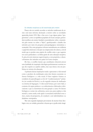 88
Os métodos receptivos ou de transmissão pelo mestre
Parece não ter sentido recordar os métodos tradicionais de en-
sino oral num informe destinado a insistir sobre as novidades
aparecidas desde 1935. Mas o fato novo é que alguns países “pro-
gressistas”, como as repúblicas populares do Leste europeu, preten-
dem justificar um ensino fundado essencialmente sobre a transmis-
são pelo mestre ou sobre a “lição”, aperfeiçoando o detalhe dos
métodos por meio de pesquisas psicopedagógicas sistemáticas e
avançadas. Ora, estas pesquisas colocam naturalmente em evidência
o papel dos interesses e da ação na compreensão dos alunos, e de tal
modo que se produz uma espécie de conflito entre o que sugerem
nos casos particulares e as linhas gerais de uma educação receptiva.
E, pois, de certo interesse seguir de perto, a este propósito, o desen-
volvimento dos métodos nos países do Leste europeu.
De fato, o conflito latente que acreditamos discernir possui
uma dualidade de inspiração ideológica perfeitamente coerente no
que diz respeito ao espírito adulto, mas cuja síntese cria um pro-
blema no terreno da educação.
A primeira dessas inspirações tende a apresentar a vida mental
como o produto da combinação entre dois fatores essenciais: os
fatores biológicos e a vida social. O fator orgânico fornece as
condições da aprendizagem: as leis do “condicionamento” primá-
rio (no sentido de Pavlov) e as do segundo sistema de sinalização
ou sistema de linguagem. A vida social fornece, por outro lado, o
conjunto de regras práticas e os conhecimentos elaborados coleti-
vamente e que se transmitem de uma geração a outra. Os fatores
biológicos e sociais são suficientes, neste caso, para explicar a vida
mental e, assim sendo, todo apelo à consciência individual corre o
risco, numa tal perspectiva, de conduzir a um individualismo ou
idealismo retrógrados.
Mas uma segunda inspiração proveniente da mesma fonte ideo-
lógica vem, na verdade, preencher a lacuna que se podia então imagi-
Jean Piaget_fev2010.pmd 21/10/2010, 09:3388
 