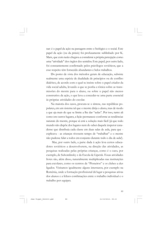 89
nar: é o papel da ação na passagem entre o biológico e o social. Este
papel da ação (ou da práxis) foi profusamente sublinhado por K.
Marx, que com razão chegava a considerar a própria percepção como
uma “atividade” dos órgãos dos sentidos. Este papel, por outro lado,
foi constantemente confirmado pelos psicólogos soviéticos, que a
esse respeito têm fornecido abundantes e belos trabalhos.
Do ponto de vista dos métodos gerais de educação, subsiste
realmente uma espécie de dualidade de princípios ou de conflito
dialético, de acordo com o qual se insiste sobre o papel criador da
vida social adulta, levando a que se ponha a tônica sobre as trans-
missões do mestre para o aluno, ou sobre o papel não menos
construtivo da ação, o que leva a conceder-se uma parte essencial
às próprias atividades do escolar.
Na maioria dos casos, procura-se a síntese, nas repúblicas po-
pulares, em um sistema tal que o mestre dirija o aluno, mas de modo
a que aja mais do que se limite a lhe dar “aulas”. Por isso, tanto ali
como em outros lugares, a lição permanece conforme as tendências
naturais do mestre, porque aí está a solução mais fácil (já que todo
mundo não dispõe dos lugares nem do saber daquele inspetor cana-
dense que distribuía cada classe em duas salas de aula, para que -
explicava - as crianças tivessem tempo de “trabalhar” e o mestre
não pudesse falar a todos em conjunto durante todo o dia de aula!).
Mas, por outro lado, a parte dada à ação leva certos educa-
dores soviéticos a desenvolverem, na direção das atividades, as
pesquisas realizadas pelas próprias crianças, como é o caso, por
exemplo, de Suhomlinsky e da Escola de Lipetsk. Essas atividades
livres são, além disso, naturalmente multiplicadas nas instituições
para escolares, como os centros de “Pioneiros” e os clubes a eles
ligados. Visitamos igualmente alguns internatos, por exemplo na
Romênia, onde a formação profissional dá lugar a pesquisas ativas
dos alunos e a felizes combinações entre o trabalho individual e o
trabalho por equipes.
Jean Piaget_fev2010.pmd 21/10/2010, 09:3389
 