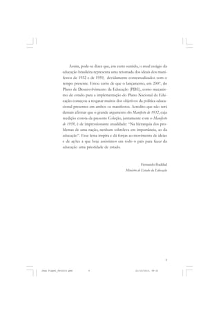 9
Assim, pode-se dizer que, em certo sentido, o atual estágio da
educação brasileira representa uma retomada dos ideais dos mani-
festos de 1932 e de 1959, devidamente contextualizados com o
tempo presente. Estou certo de que o lançamento, em 2007, do
Plano de Desenvolvimento da Educação (PDE), como mecanis-
mo de estado para a implementação do Plano Nacional da Edu-
cação começou a resgatar muitos dos objetivos da política educa-
cional presentes em ambos os manifestos. Acredito que não será
demais afirmar que o grande argumento do Manifesto de 1932, cuja
reedição consta da presente Coleção, juntamente com o Manifesto
de 1959, é de impressionante atualidade: “Na hierarquia dos pro-
blemas de uma nação, nenhum sobreleva em importância, ao da
educação”. Esse lema inspira e dá forças ao movimento de ideias
e de ações a que hoje assistimos em todo o país para fazer da
educação uma prioridade de estado.
Fernando Haddad
Ministro de Estado da Educação
Jean Piaget_fev2010.pmd 21/10/2010, 09:339
 