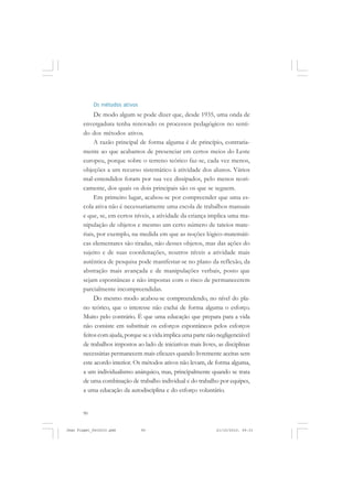 90
Os métodos ativos
De modo algum se pode dizer que, desde 1935, uma onda de
envergadura tenha renovado os processos pedagógicos no senti-
do dos métodos ativos.
A razão principal de forma alguma é de princípio, contraria-
mente ao que acabamos de presenciar em certos meios do Leste
europeu, porque sobre o terreno teórico faz-se, cada vez menos,
objeções a um recurso sistemático à atividade dos alunos. Vários
mal-entendidos foram por sua vez dissipados, pelo menos teori-
camente, dos quais os dois principais são os que se seguem.
Em primeiro lugar, acabou-se por compreender que uma es-
cola ativa não é necessariamente uma escola de trabalhos manuais
e que, se, em certos níveis, a atividade da criança implica uma ma-
nipulação de objetos e mesmo um certo número de tateios mate-
riais, por exemplo, na medida em que as noções lógico-matemáti-
cas elementares são tiradas, não desses objetos, mas das ações do
sujeito e de suas coordenações, noutros níveis a atividade mais
autêntica de pesquisa pode manifestar-se no plano da reflexão, da
abstração mais avançada e de manipulações verbais, posto que
sejam espontâneas e não impostas com o risco de permanecerem
parcialmente incompreendidas.
Do mesmo modo acabou-se compreendendo, no nível do pla-
no teórico, que o interesse não exclui de forma alguma o esforço.
Muito pelo contrário. É que uma educação que prepara para a vida
não consiste em substituir os esforços espontâneos pelos esforços
feitoscomajuda,porqueseavidaimplicaumapartenãonegligenciável
de trabalhos impostos ao lado de iniciativas mais livres, as disciplinas
necessárias permanecem mais eficazes quando livremente aceitas sem
este acordo interior. Os métodos ativos não levam, de forma alguma,
a um individualismo anárquico, mas, principalmente quando se trata
de uma combinação de trabalho individual e do trabalho por equipes,
a uma educação da autodisciplina e do esforço voluntário.
Jean Piaget_fev2010.pmd 21/10/2010, 09:3390
 