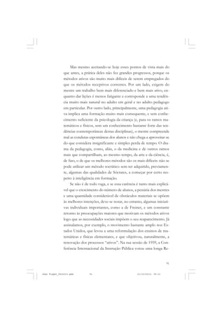 91
Mas mesmo aceitando-se hoje esses pontos de vista mais do
que antes, a prática deles não fez grandes progressos, porque os
métodos ativos são muito mais difíceis de serem empregados do
que os métodos receptivos correntes. Por um lado, exigem do
mestre um trabalho bem mais diferenciado e bem mais ativo, en-
quanto dar lições é menos fatigante e corresponde a uma tendên-
cia muito mais natural no adulto em geral e no adulto pedagogo
em particular. Por outro lado, principalmente, uma pedagogia ati-
va implica uma formação muito mais consequente, e sem conhe-
cimento suficiente da psicologia da criança (e, para os ramos ma-
temáticos e físicos, sem um conhecimento bastante forte das ten-
dências contemporâneas destas disciplinas), o mestre compreende
mal as condutas espontâneas dos alunos e não chega a aproveitar-se
do que considera insignificante e simples perda de tempo. O dra-
ma da pedagogia, como, aliás, o da medicina e de outros ramos
mais que compartilham, ao mesmo tempo, da arte e da ciência, é,
de fato, o de que os melhores métodos são os mais difíceis: não se
pode utilizar um método socrático sem ter adquirido, previamen-
te, algumas das qualidades de Sócrates, a começar por certo res-
peito à inteligência em formação.
Se não é de todo vaga, e se essa carência é tanto mais explicá-
vel que o crescimento do número de alunos, a penúria dos mestres
e uma quantidade considerável de obstáculos materiais se opõem
às melhores intenções, deve-se notar, no entanto, algumas iniciati-
vas individuais importantes, como a de Freinet, e um constante
retorno às preocupações maiores que motivam os métodos ativos
logo que as necessidades sociais impõem o seu reaparecimento. Já
assinalamos, por exemplo, o movimento bastante amplo nos Es-
tados Unidos, que levou a uma reformulação dos ensinos de ma-
temáticas e físicas elementares, e que objetivou, naturalmente, a
renovação dos processos “ativos”. Na sua sessão de 1959, a Con-
ferência Internacional da Instrução Pública votou uma longa Re-
Jean Piaget_fev2010.pmd 21/10/2010, 09:3391
 